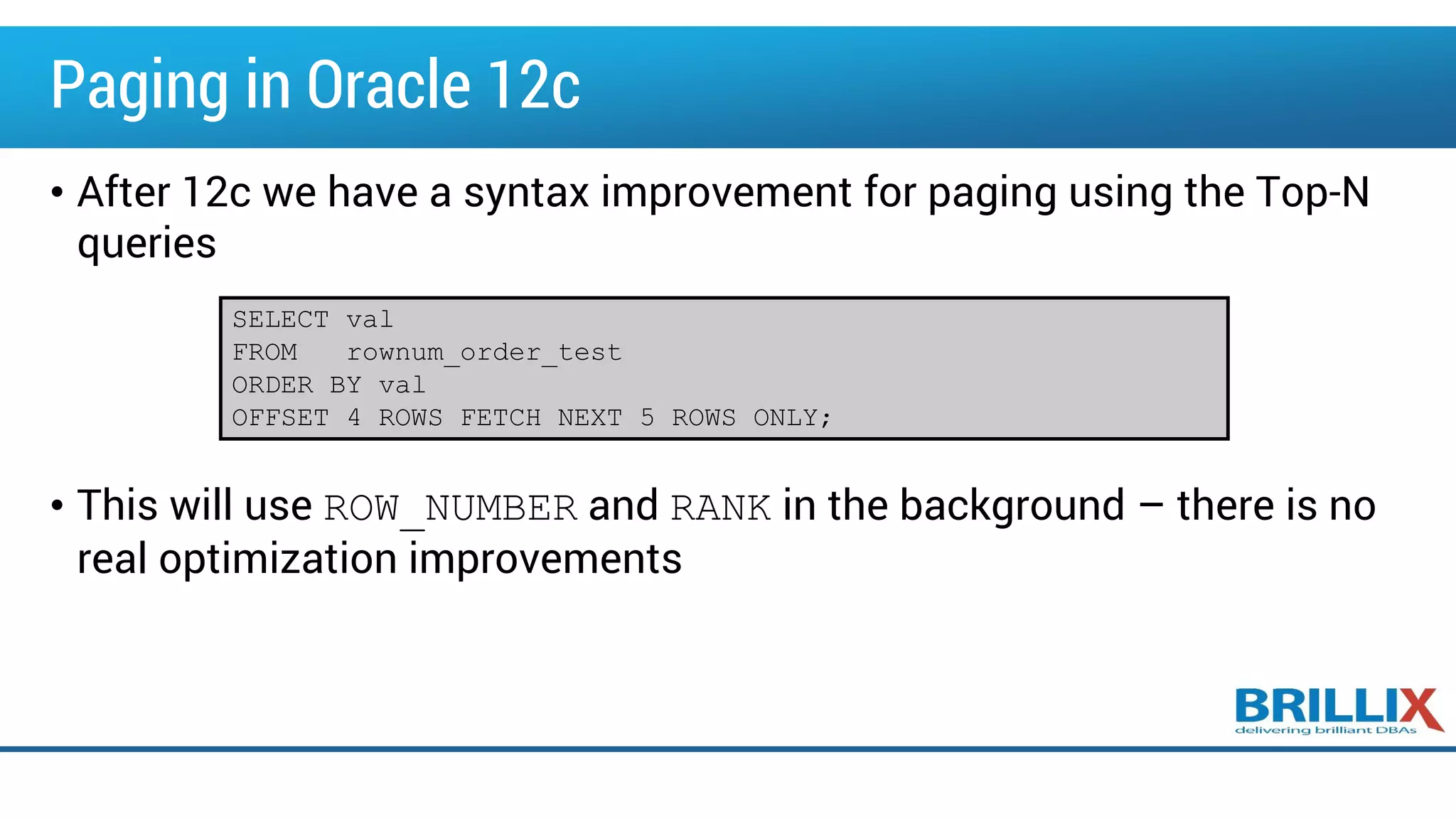 Paging in Oracle 12c
• After 12c we have a syntax improvement for paging using the Top-N
queries
• This will use ROW_NUMBER and RANK in the background – there is no
real optimization improvements
SELECT val
FROM rownum_order_test
ORDER BY val
OFFSET 4 ROWS FETCH NEXT 5 ROWS ONLY;
 