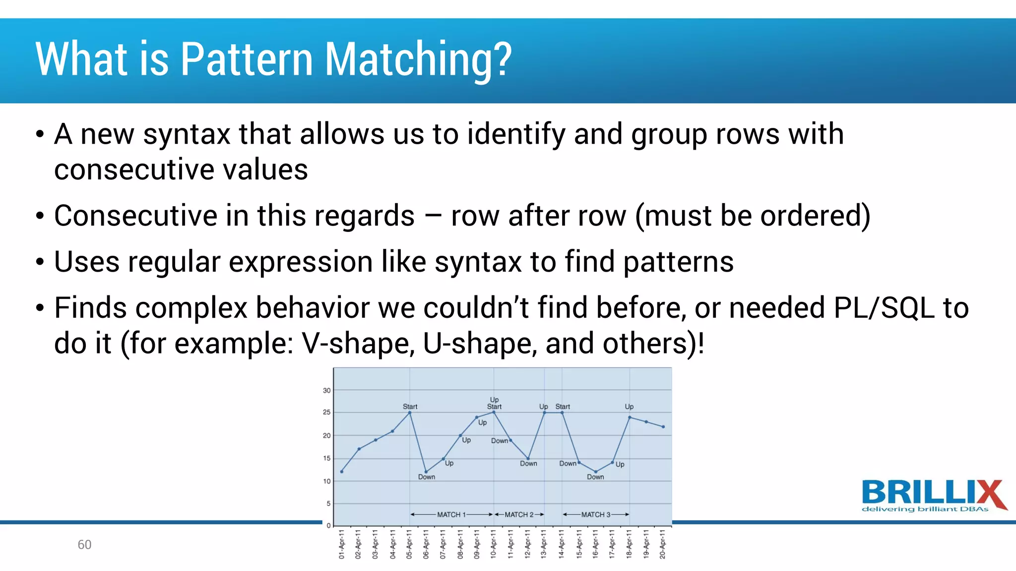 What is Pattern Matching?
• A new syntax that allows us to identify and group rows with
consecutive values
• Consecutive in this regards – row after row (must be ordered)
• Uses regular expression like syntax to find patterns
• Finds complex behavior we couldn’t find before, or needed PL/SQL to
do it (for example: V-shape, U-shape, and others)!
60
 