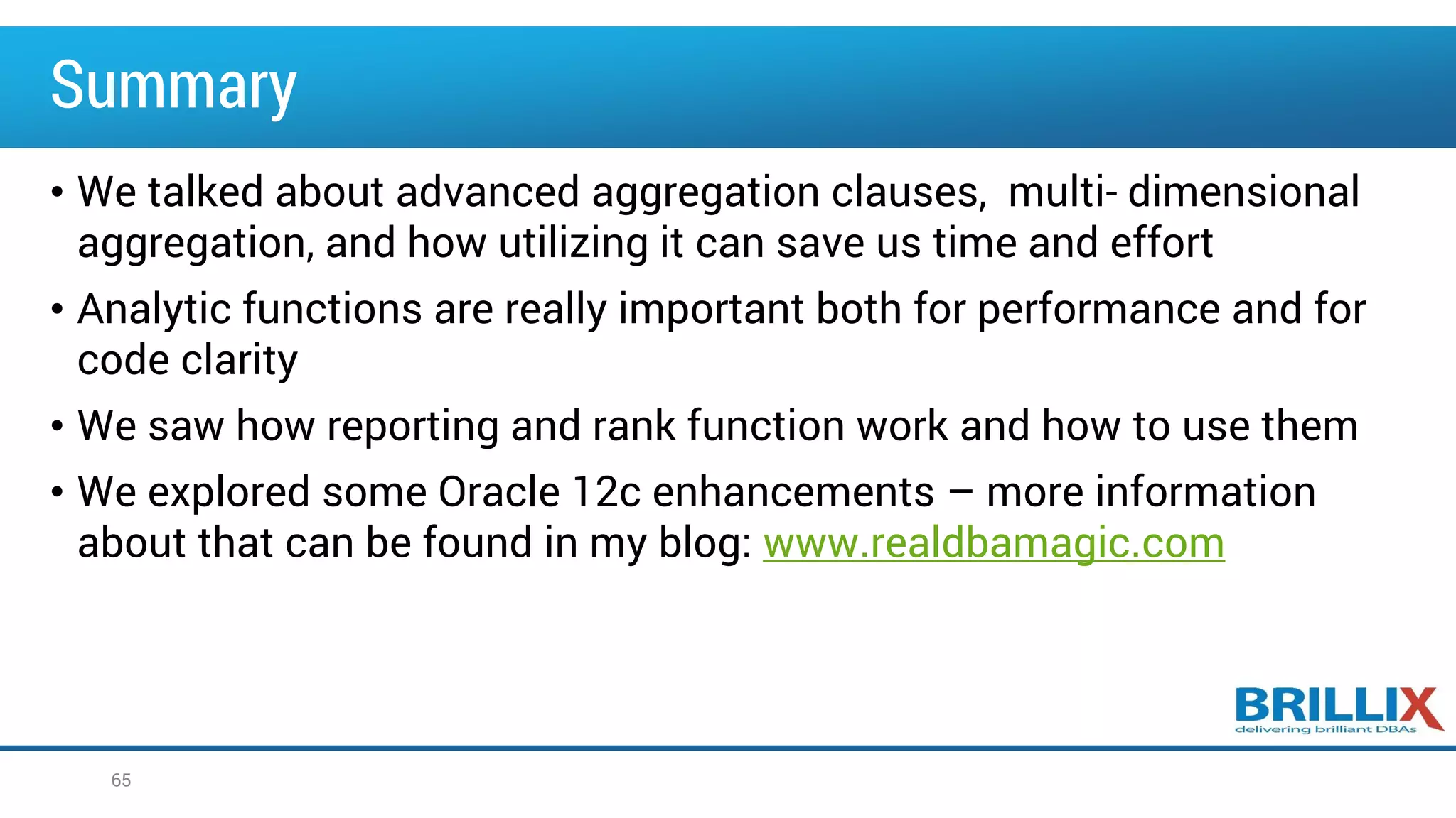 Summary
• We talked about advanced aggregation clauses, multi- dimensional
aggregation, and how utilizing it can save us time and effort
• Analytic functions are really important both for performance and for
code clarity
• We saw how reporting and rank function work and how to use them
• We explored some Oracle 12c enhancements – more information
about that can be found in my blog: www.realdbamagic.com
65
 