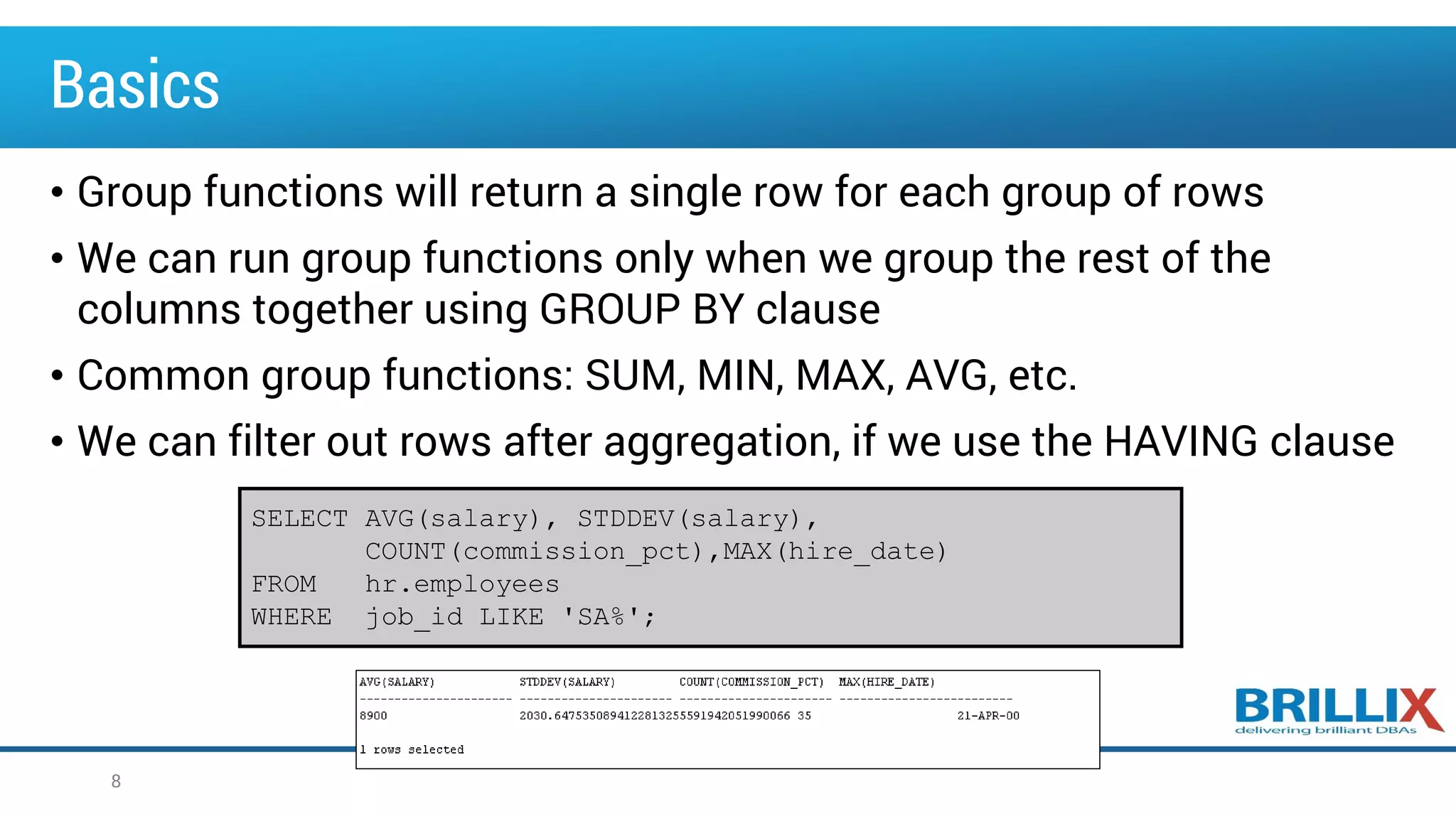 Basics
• Group functions will return a single row for each group of rows
• We can run group functions only when we group the rest of the
columns together using GROUP BY clause
• Common group functions: SUM, MIN, MAX, AVG, etc.
• We can filter out rows after aggregation, if we use the HAVING clause
8
SELECT AVG(salary), STDDEV(salary),
COUNT(commission_pct),MAX(hire_date)
FROM hr.employees
WHERE job_id LIKE 'SA%';
 
