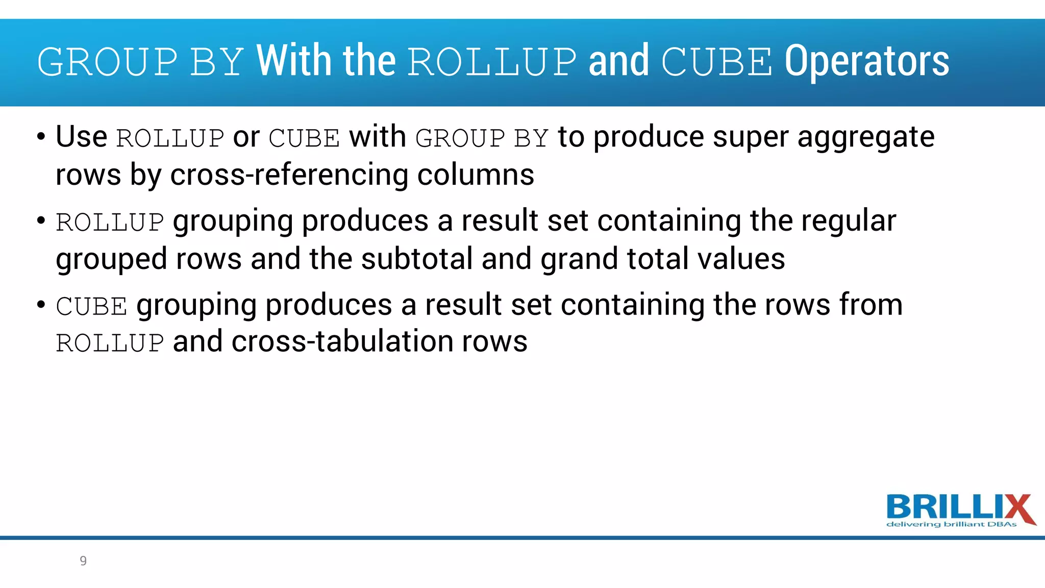 • Use ROLLUP or CUBE with GROUP BY to produce super aggregate
rows by cross-referencing columns
• ROLLUP grouping produces a result set containing the regular
grouped rows and the subtotal and grand total values
• CUBE grouping produces a result set containing the rows from
ROLLUP and cross-tabulation rows
9
GROUP BY With the ROLLUP and CUBE Operators
 