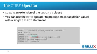 The CUBE Operator
• CUBE is an extension of the GROUP BY clause
• You can use the CUBE operator to produce cross-tabulation values
with a single SELECT statement
SELECT [column,] group_function(column)...
FROM table
[WHERE condition]
[GROUP BY [CUBE] group_by_expression]
[HAVING having_expression]
[ORDER BY column];
12
 