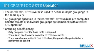 The GROUPING SETS Operator
• The GROUPING SETS syntax is used to define multiple groupings in
the same query
• All groupings specified in the GROUPING SETS clause are computed
and the results of individual groupings are combined with a UNION
ALL operation
• Grouping set efficiency:
• Only one pass over the base table is required
• There is no need to write complex UNION statements
• The more elements GROUPING SETS has, the greater the potential of a
performance benefit
14
 