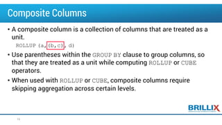Composite Columns
• A composite column is a collection of columns that are treated as a
unit.
ROLLUP (a,(b,c), d)
• Use parentheses within the GROUP BY clause to group columns, so
that they are treated as a unit while computing ROLLUP or CUBE
operators.
• When used with ROLLUP or CUBE, composite columns require
skipping aggregation across certain levels.
16
 
