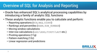 Overview of SQL for Analysis and Reporting
• Oracle has enhanced SQL's analytical processing capabilities by
introducing a family of analytic SQL functions
• These analytic functions enable you to calculate and perform:
• Reporting operations (MIN, MAX, COUNT)
• Rankings and percentiles (RANK, ROW_NUMBER)
• Moving window calculations
• Inter-row calculations (LAG/LEAD, FIRST/LAST etc.)
• Pivoting operations (11g)
• Pattern matching (12c)
• Linear regression and predictions
19
 