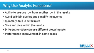 Why Use Analytic Functions?
• Ability to see one row from another row in the results
• Avoid self-join queries and simplify the queries
• Summary data in detail rows
• Slice and dice within the results
• Different function can use different grouping sets
• Performance improvement, in some cases
20
 