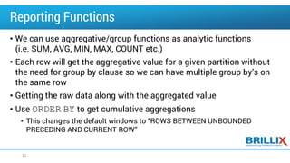 Reporting Functions
• We can use aggregative/group functions as analytic functions
(i.e. SUM, AVG, MIN, MAX, COUNT etc.)
• Each row will get the aggregative value for a given partition without
the need for group by clause so we can have multiple group by’s on
the same row
• Getting the raw data along with the aggregated value
• Use ORDER BY to get cumulative aggregations
• This changes the default windows to “ROWS BETWEEN UNBOUNDED
PRECEDING AND CURRENT ROW”
22
 