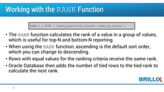 Working with the RANK Function
• The RANK function calculates the rank of a value in a group of values,
which is useful for top-N and bottom-N reporting.
• When using the RANK function, ascending is the default sort order,
which you can change to descending.
• Rows with equal values for the ranking criteria receive the same rank.
• Oracle Database then adds the number of tied rows to the tied rank to
calculate the next rank.
26
RANK ( ) OVER ( [query_partition_clause] order_by_clause )
 