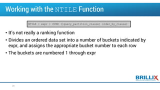 Working with the NTILE Function
• It’s not really a ranking function
• Divides an ordered data set into a number of buckets indicated by
expr, and assigns the appropriate bucket number to each row
• The buckets are numbered 1 through expr
34
NTILE ( expr ) OVER ([query_partition_clause] order_by_clause)
 