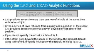 Using the LAG and LEAD Analytic Functions
• LAG provides access to more than one row of a table at the same time
without a self-join.
• Given a series of rows returned from a query and a position of the cursor,
LAG provides access to a row at a given physical offset before that
position.
• If you do not specify the offset, its default is 1.
• If the offset goes beyond the scope of the window, the optional default
value is returned. If you do not specify the default, its value is NULL.
37
{LAG | LEAD}(value_expr [, offset ] [, default ])
OVER ([ query_partition_clause ] order_by_clause)
 