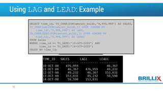 Using LAG and LEAD: Example
SELECT time_id, TO_CHAR(SUM(amount_sold),'9,999,999') AS SALES,
TO_CHAR(LAG(SUM(amount_sold),1) OVER (ORDER BY
time_id),'9,999,999') AS LAG1,
TO_CHAR(LEAD(SUM(amount_sold),1) OVER (ORDER BY
time_id),'9,999,999') AS LEAD1
FROM sales
WHERE time_id >= TO_DATE('10-OCT-2000') AND
time_id <= TO_DATE('14-OCT-2000')
GROUP BY time_id;
38
 