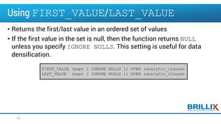 Using FIRST_VALUE/LAST_VALUE
• Returns the first/last value in an ordered set of values
• If the first value in the set is null, then the function returns NULL
unless you specify IGNORE NULLS. This setting is useful for data
densification.
39
FIRST_VALUE (expr [ IGNORE NULLS ]) OVER (analytic_clause)
LAST_VALUE (expr [ IGNORE NULLS ]) OVER (analytic_clause)
 