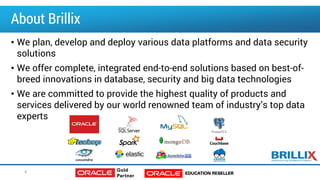 About Brillix
• We plan, develop and deploy various data platforms and data security
solutions
• We offer complete, integrated end-to-end solutions based on best-of-
breed innovations in database, security and big data technologies
• We are committed to provide the highest quality of products and
services delivered by our world renowned team of industry’s top data
experts
4
 