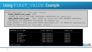 Using FIRST_VALUE: Example
40
SELECT department_id, last_name, salary,
FIRST_VALUE(last_name) OVER
(ORDER BY salary ASC ROWS UNBOUNDED PRECEDING) AS lowest_sal,
LAST_VALUE(last_name) OVER (ORDER BY salary ASC ROWS BETWEEN UNBOUNDED
PRECEDING and UNBOUNDED FOLLOWING) AS highest_sal
FROM (SELECT * FROM employees WHERE department_id = 30 ORDER BY employee_id)
ORDER BY department_id, last_name, salary;
 