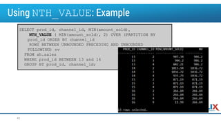 Using NTH_VALUE: Example
42
SELECT prod_id, channel_id, MIN(amount_sold),
NTH_VALUE ( MIN(amount_sold), 2) OVER (PARTITION BY
prod_id ORDER BY channel_id
ROWS BETWEEN UNBOUNDED PRECEDING AND UNBOUNDED
FOLLOWING) nv
FROM sh.sales
WHERE prod_id BETWEEN 13 and 16
GROUP BY prod_id, channel_id;
 