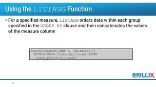 Using the LISTAGG Function
• For a specified measure, LISTAGG orders data within each group
specified in the ORDER BY clause and then concatenates the values
of the measure column
43
LISTAGG(measure_expr [, 'delimiter'])
WITHIN GROUP (order_by_clause) [OVER
query_partition_clause]
 