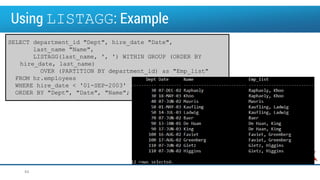 Using LISTAGG: Example
SELECT department_id "Dept", hire_date "Date",
last_name "Name",
LISTAGG(last_name, ', ') WITHIN GROUP (ORDER BY
hire_date, last_name)
OVER (PARTITION BY department_id) as "Emp_list"
FROM hr.employees
WHERE hire_date < '01-SEP-2003'
ORDER BY "Dept", "Date", "Name";
44
 