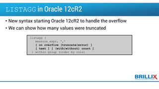 LISTAGG in Oracle 12cR2
• New syntax starting Oracle 12cR2 to handle the overflow
• We can show how many values were truncated
listagg (
measure_expr, ','
[ on overflow (truncate|error) ]
[ text ] [ (with|without) count ]
) within group (order by cols)
 