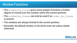 Window Functions
• The windowing_clause gives some analytic functions a further
degree of control over this window within the current partition
• The windowing_clause can only be used if an order_by_clause
is present
• The windows are always limited to the current partition
• Generally, the default window is the entire work set unless stated
otherwise
49
 