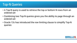 Top-N Queries
• A Top-N query is used to retrieve the top or bottom N rows from an
ordered set
• Combining two Top-N queries gives you the ability to page through an
ordered set
• Oracle 12c has introduced the row limiting clause to simplify Top-N
queries
 