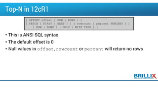 Top-N in 12cR1
• This is ANSI SQL syntax
• The default offset is 0
• Null values in offset, rowcount or percent will return no rows
[ OFFSET offset { ROW | ROWS } ]
[ FETCH { FIRST | NEXT } [ { rowcount | percent PERCENT } ]
{ ROW | ROWS } { ONLY | WITH TIES } ]
 