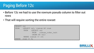 Paging Before 12c
• Before 12c we had to use the rownum pseudo column to filter out
rows
• That will require sorting the entire rowset
SELECT val
FROM (SELECT val, rownum AS rnum
FROM (SELECT val
FROM rownum_order_test
ORDER BY val)
WHERE rownum <= 10)
WHERE rnum >= 5;
 