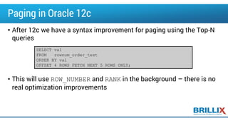Paging in Oracle 12c
• After 12c we have a syntax improvement for paging using the Top-N
queries
• This will use ROW_NUMBER and RANK in the background – there is no
real optimization improvements
SELECT val
FROM rownum_order_test
ORDER BY val
OFFSET 4 ROWS FETCH NEXT 5 ROWS ONLY;
 