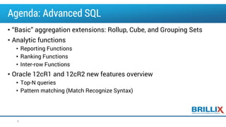 Agenda: Advanced SQL
• “Basic” aggregation extensions: Rollup, Cube, and Grouping Sets
• Analytic functions
• Reporting Functions
• Ranking Functions
• Inter-row Functions
• Oracle 12cR1 and 12cR2 new features overview
• Top-N queries
• Pattern matching (Match Recognize Syntax)
6
 