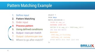 SELECT *
FROM Emps
MATCH_RECOGNIZE (
ORDER BY emp_id
PATTERN (STRT B*)
DEFINE B AS emp_id = PREV(emp_id)+1
ONE ROW PER MATCH
MEASURES
STRT.emp_id firstemp,
LAST(emp_id) lastemp
AFTER MATCH SKIP PAST LAST ROW
);
1. Define input
2. Pattern Matching
3. Order input
4. Process pattern
5. Using defined conditions
6. Output: rows per match
7. Output: columns per row
8. Where to go after match?
Pattern Matching Example
62
 