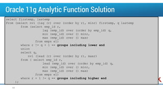 Oracle 11g Analytic Function Solution
64
select firstemp, lastemp
From (select nvl (lag (r) over (order by r), minr) firstemp, q lastemp
from (select emp_id r,
lag (emp_id) over (order by emp_id) q,
min (emp_id) over () minr,
max (emp_id) over () maxr
from emps e1)
where r != q + 1 -- groups including lower end
union
select q,
nvl (lead (r) over (order by r), maxr)
from ( select emp_id r,
lead (emp_id) over (order by emp_id) q,
min (emp_id) over () minr,
max (emp_id) over () maxr
from emps e1)
where r + 1 != q -- groups including higher end
);
 
