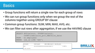 Basics
• Group functions will return a single row for each group of rows
• We can run group functions only when we group the rest of the
columns together using GROUP BY clause
• Common group functions: SUM, MIN, MAX, AVG, etc.
• We can filter out rows after aggregation, if we use the HAVING clause
8
SELECT AVG(salary), STDDEV(salary),
COUNT(commission_pct),MAX(hire_date)
FROM hr.employees
WHERE job_id LIKE 'SA%';
 