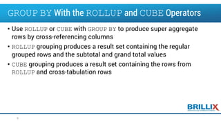 • Use ROLLUP or CUBE with GROUP BY to produce super aggregate
rows by cross-referencing columns
• ROLLUP grouping produces a result set containing the regular
grouped rows and the subtotal and grand total values
• CUBE grouping produces a result set containing the rows from
ROLLUP and cross-tabulation rows
9
GROUP BY With the ROLLUP and CUBE Operators
 