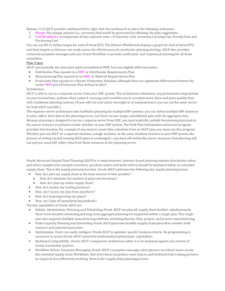 Release 11i.5 ASCP provides additionalKPIs; right-click the workbench to select the following indicators:
1. Margin The margin amount (i.e., currency) that would be generated by following the plan suggestions
2. Cost Breakdown A comparison of four separate costs—Production Cost, Inventory Carrying Cost, Penalty Cost, and
Purchasing Cost
You can use BIS to define targets for each of these KPIs. The Planner Workbench displays a graph for each of these KPIs
and their targets so that you can easily assess the effectiveness of a particular planning strategy. ASCP also provides
enhanced exception messages and uses Oracle Workflow to provide notification and response processing for all those
exceptions.
Plan Types
ASCP uses basically the same plan types as traditional MRP, but uses slightly different names:
 Distribution Plan equates to a DRP, or Distribution Requirements Plan.
 Manufacturing Plan equates toan MRP, or Material Requirements Plan.
 Production Plan equates to a Master Production Schedule,although there are significant differences between the
earlier MPS and a Production Plan defined in ASCP.
Architecture
ASCP is able to run on a separate server from your ERP system. This architecture eliminates any performance degradation
on your transactions systems when a plan is running,and it enables you to run plans more often and more quickly than
with traditional planning systems. (If you will run your plans overnight or at nonpeakhours, you can use the same server
for both ASCP and ERP.)
The separate-server architecture also facilitates planning for multiple ERP systems; you can define multiple ERP instances
to plan, collect their data to the planning server,and then run one single, consolidated plan with the aggregate data.
Because planning is designed torun on a separate server from ERP, you must explicitly publish the planning data backto
the source instance to perform certain activities in your ERP system. The Push Plan Information concurrent program
provides this function.For example,if you want to create flow schedules from an ASCP plan,you must run this program.
Whether you run ASCP on a separate machine, a single machine, or the same database instance as your ERP system, the
process of setting up and running ASCP plans is unchanged—you must still define the source instances that planning will
use and you must still collect data from those instances to the planning server.
Oracle Advanced Supply Chain Planning (ASCP) is a comprehensive, Internet-based planning solution that decides when
and where supplies (for example,inventory, purchase orders and work orders) should be deployed within an extended
supply chain. This is the supply planning function. Oracle ASCP addresses the following key supply planning issues:
 How doI plan my supply chain in the least amount of time possible?
 How doI minimize the number of plans and iterations?
 How doI plan my entire supply chain?
 How doI involve my trading partners?
 How can I access my plan from anywhere?
 How doI keep improving my plans?
 How can I plan all manufacturing methods?
The key capabilities of Oracle ASCP are:
 Holistic Optimization, Planning,and Scheduling.Oracle ASCP can plan all supply chain facilities simultaneously.
Short-term detailed scheduling and long-term aggregate planning are supported within a single plan.This single
plan also supports multiple manufacturing methods, including discrete, flow, project, and process manufacturing.
 Finite Capacity Planning and Scheduling.Oracle ASCP generates feasible supply chain plans that consider both
resource and materialconstraints.
 Optimization. Users can easily configure Oracle ASCP to optimize specific business criteria. No programming is
necessary to access Oracle ASCP's powerful mathematicaloptimization capabilities.
 Backward Compatibility. Oracle ASCP's component architecture allow it to be deployed against any version of
Oracle transaction systems.
 Workflow-Driven Exception Messaging. Oracle ASCP's exception messages alert planners to critical issues across
the extended supply chain.Workflows that drive these exceptions route data to and feedbackfrom trading partners
as required,thus effectively involving them in the supply chain planning process.
 