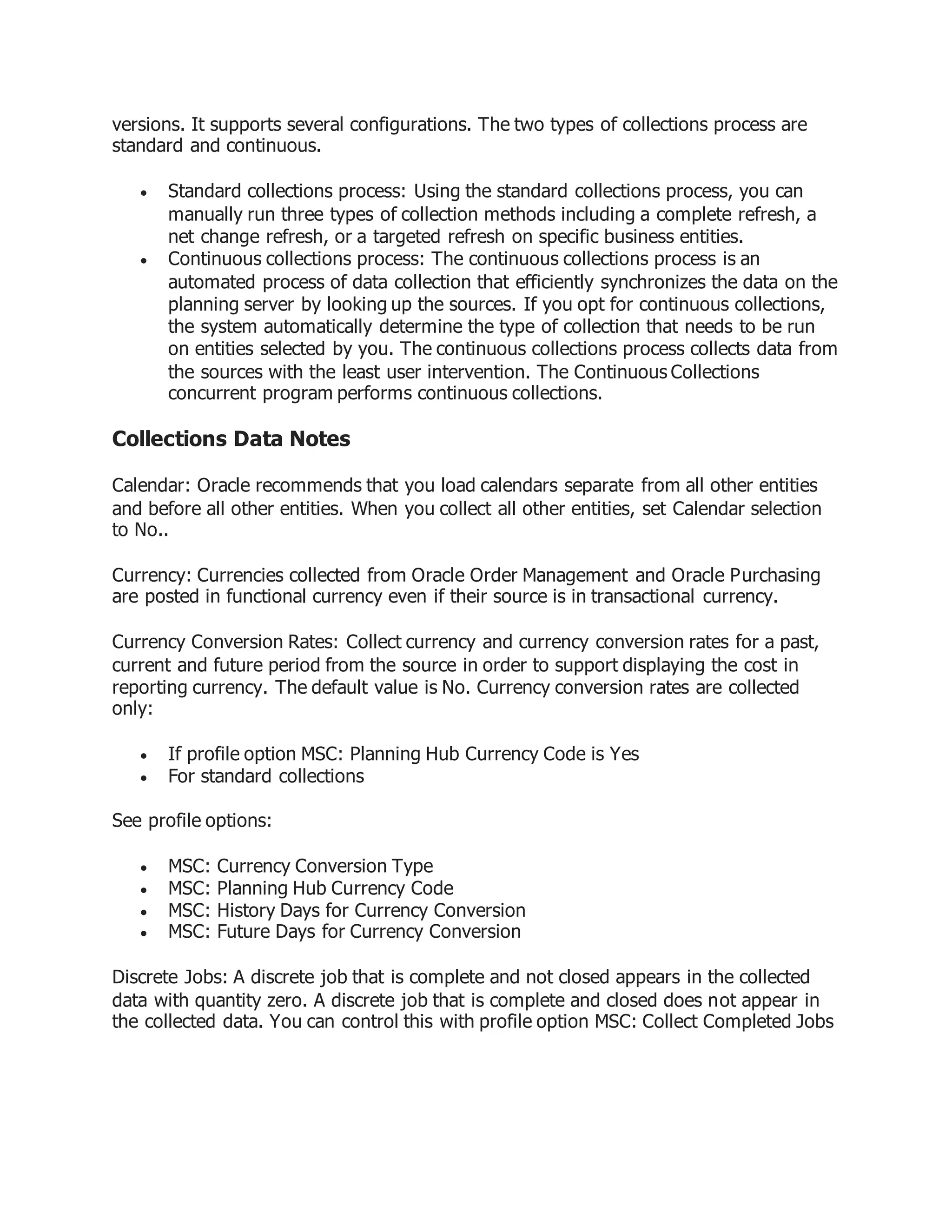 versions. It supports several configurations. The two types of collections process are
standard and continuous.
 Standard collections process: Using the standard collections process, you can
manually run three types of collection methods including a complete refresh, a
net change refresh, or a targeted refresh on specific business entities.
 Continuous collections process: The continuous collections process is an
automated process of data collection that efficiently synchronizes the data on the
planning server by looking up the sources. If you opt for continuous collections,
the system automatically determine the type of collection that needs to be run
on entities selected by you. The continuous collections process collects data from
the sources with the least user intervention. The Continuous Collections
concurrent program performs continuous collections.
Collections Data Notes
Calendar: Oracle recommends that you load calendars separate from all other entities
and before all other entities. When you collect all other entities, set Calendar selection
to No..
Currency: Currencies collected from Oracle Order Management and Oracle Purchasing
are posted in functional currency even if their source is in transactional currency.
Currency Conversion Rates: Collect currency and currency conversion rates for a past,
current and future period from the source in order to support displaying the cost in
reporting currency. The default value is No. Currency conversion rates are collected
only:
 If profile option MSC: Planning Hub Currency Code is Yes
 For standard collections
See profile options:
 MSC: Currency Conversion Type
 MSC: Planning Hub Currency Code
 MSC: History Days for Currency Conversion
 MSC: Future Days for Currency Conversion
Discrete Jobs: A discrete job that is complete and not closed appears in the collected
data with quantity zero. A discrete job that is complete and closed does not appear in
the collected data. You can control this with profile option MSC: Collect Completed Jobs
 