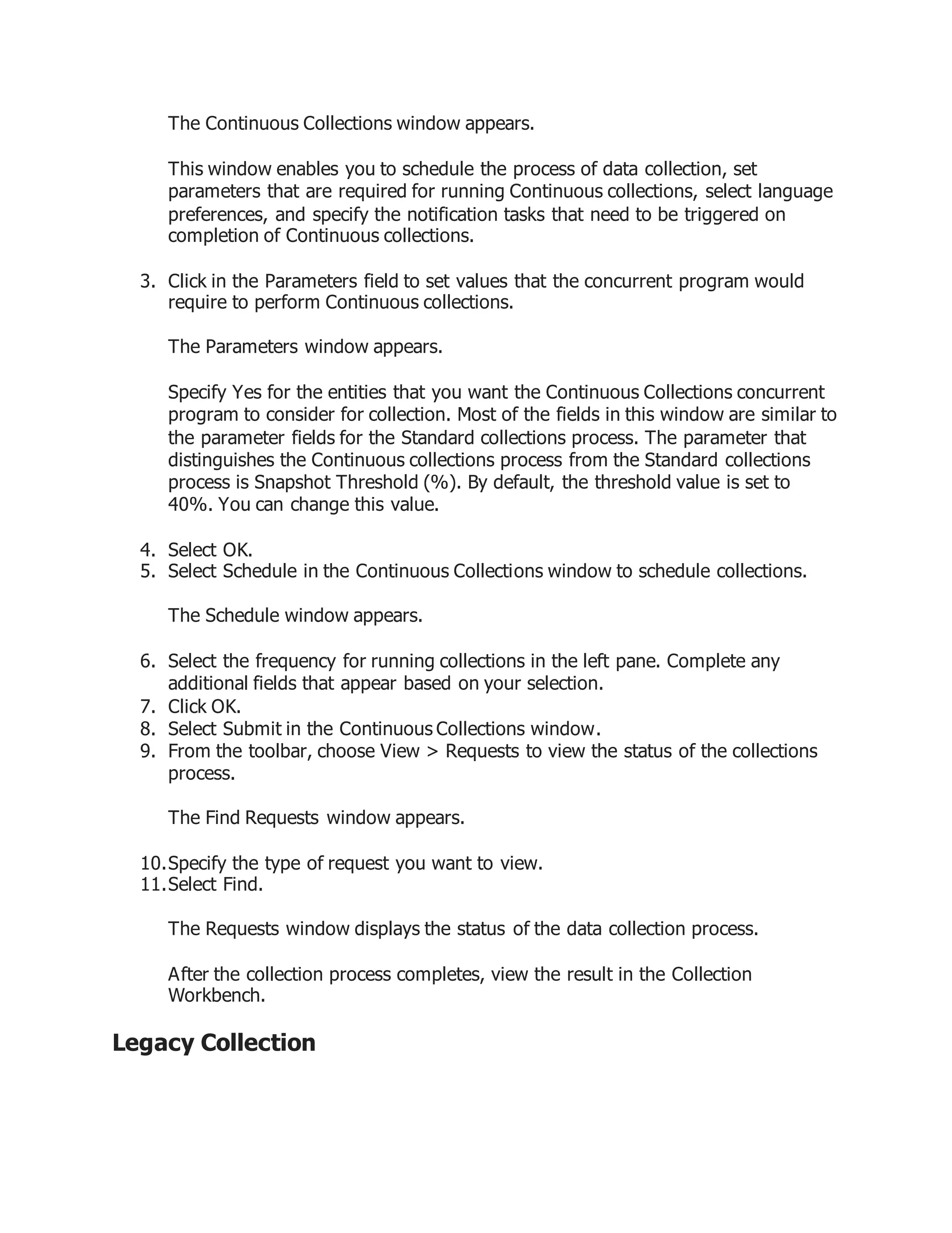The Continuous Collections window appears.
This window enables you to schedule the process of data collection, set
parameters that are required for running Continuous collections, select language
preferences, and specify the notification tasks that need to be triggered on
completion of Continuous collections.
3. Click in the Parameters field to set values that the concurrent program would
require to perform Continuous collections.
The Parameters window appears.
Specify Yes for the entities that you want the Continuous Collections concurrent
program to consider for collection. Most of the fields in this window are similar to
the parameter fields for the Standard collections process. The parameter that
distinguishes the Continuous collections process from the Standard collections
process is Snapshot Threshold (%). By default, the threshold value is set to
40%. You can change this value.
4. Select OK.
5. Select Schedule in the Continuous Collections window to schedule collections.
The Schedule window appears.
6. Select the frequency for running collections in the left pane. Complete any
additional fields that appear based on your selection.
7. Click OK.
8. Select Submit in the Continuous Collections window.
9. From the toolbar, choose View > Requests to view the status of the collections
process.
The Find Requests window appears.
10.Specify the type of request you want to view.
11.Select Find.
The Requests window displays the status of the data collection process.
After the collection process completes, view the result in the Collection
Workbench.
Legacy Collection
 