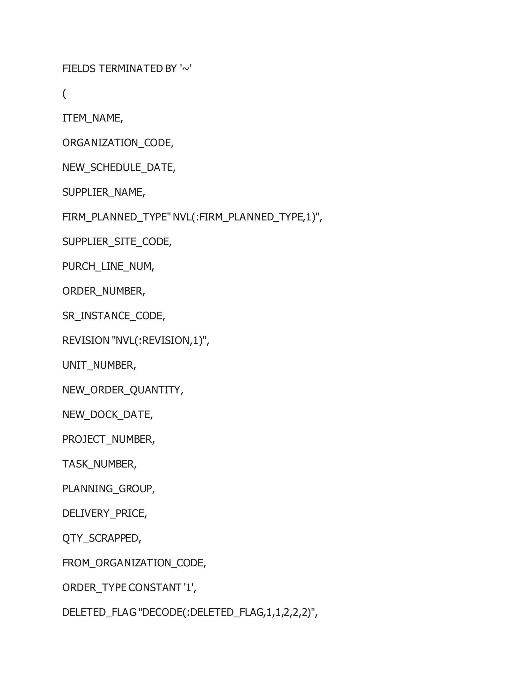 FIELDS TERMINATED BY '~'
(
ITEM_NAME,
ORGANIZATION_CODE,
NEW_SCHEDULE_DATE,
SUPPLIER_NAME,
FIRM_PLANNED_TYPE" NVL(:FIRM_PLANNED_TYPE,1)",
SUPPLIER_SITE_CODE,
PURCH_LINE_NUM,
ORDER_NUMBER,
SR_INSTANCE_CODE,
REVISION "NVL(:REVISION,1)",
UNIT_NUMBER,
NEW_ORDER_QUANTITY,
NEW_DOCK_DATE,
PROJECT_NUMBER,
TASK_NUMBER,
PLANNING_GROUP,
DELIVERY_PRICE,
QTY_SCRAPPED,
FROM_ORGANIZATION_CODE,
ORDER_TYPE CONSTANT '1',
DELETED_FLAG "DECODE(:DELETED_FLAG,1,1,2,2,2)",
 