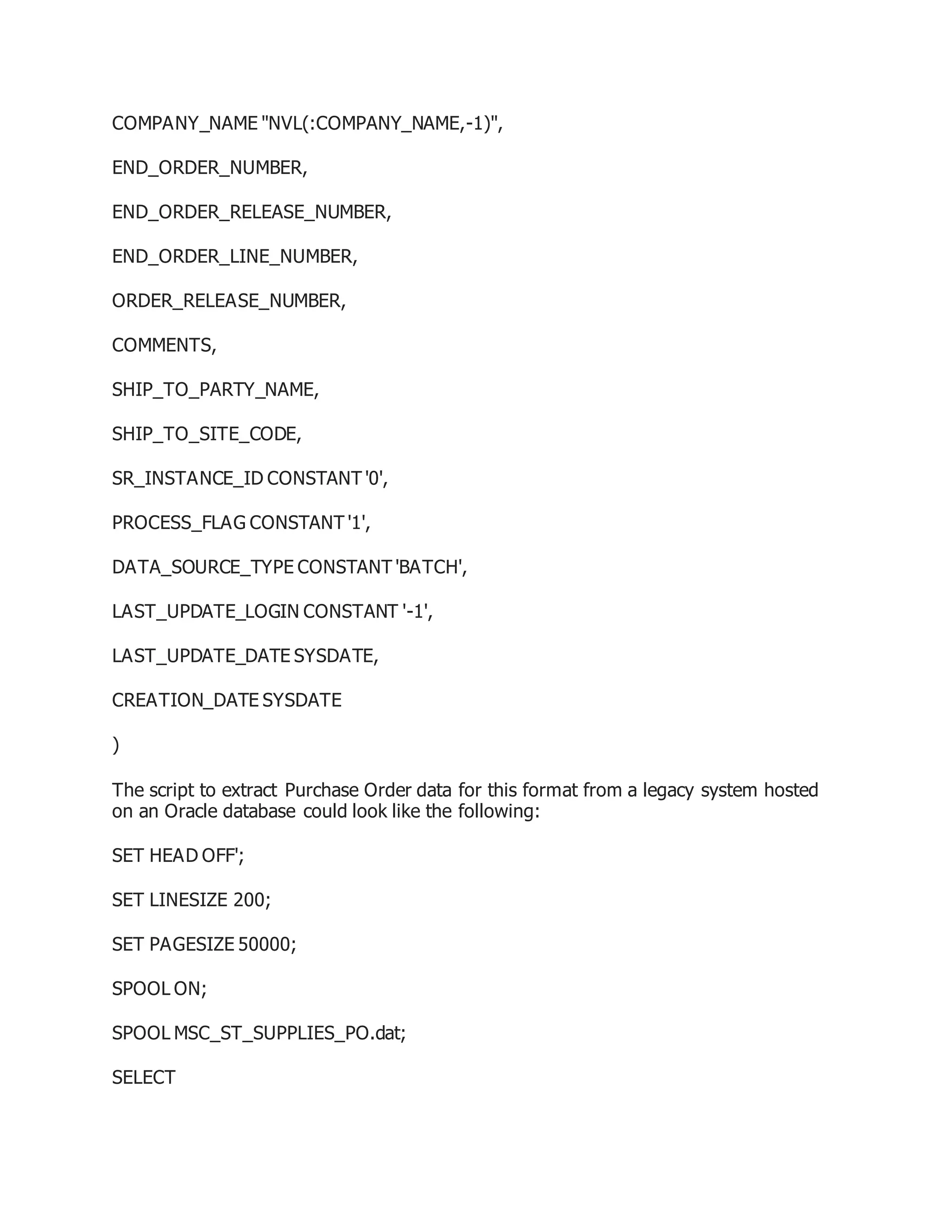 COMPANY_NAME "NVL(:COMPANY_NAME,-1)",
END_ORDER_NUMBER,
END_ORDER_RELEASE_NUMBER,
END_ORDER_LINE_NUMBER,
ORDER_RELEASE_NUMBER,
COMMENTS,
SHIP_TO_PARTY_NAME,
SHIP_TO_SITE_CODE,
SR_INSTANCE_ID CONSTANT '0',
PROCESS_FLAG CONSTANT '1',
DATA_SOURCE_TYPE CONSTANT 'BATCH',
LAST_UPDATE_LOGIN CONSTANT '-1',
LAST_UPDATE_DATE SYSDATE,
CREATION_DATE SYSDATE
)
The script to extract Purchase Order data for this format from a legacy system hosted
on an Oracle database could look like the following:
SET HEAD OFF';
SET LINESIZE 200;
SET PAGESIZE 50000;
SPOOL ON;
SPOOL MSC_ST_SUPPLIES_PO.dat;
SELECT
 