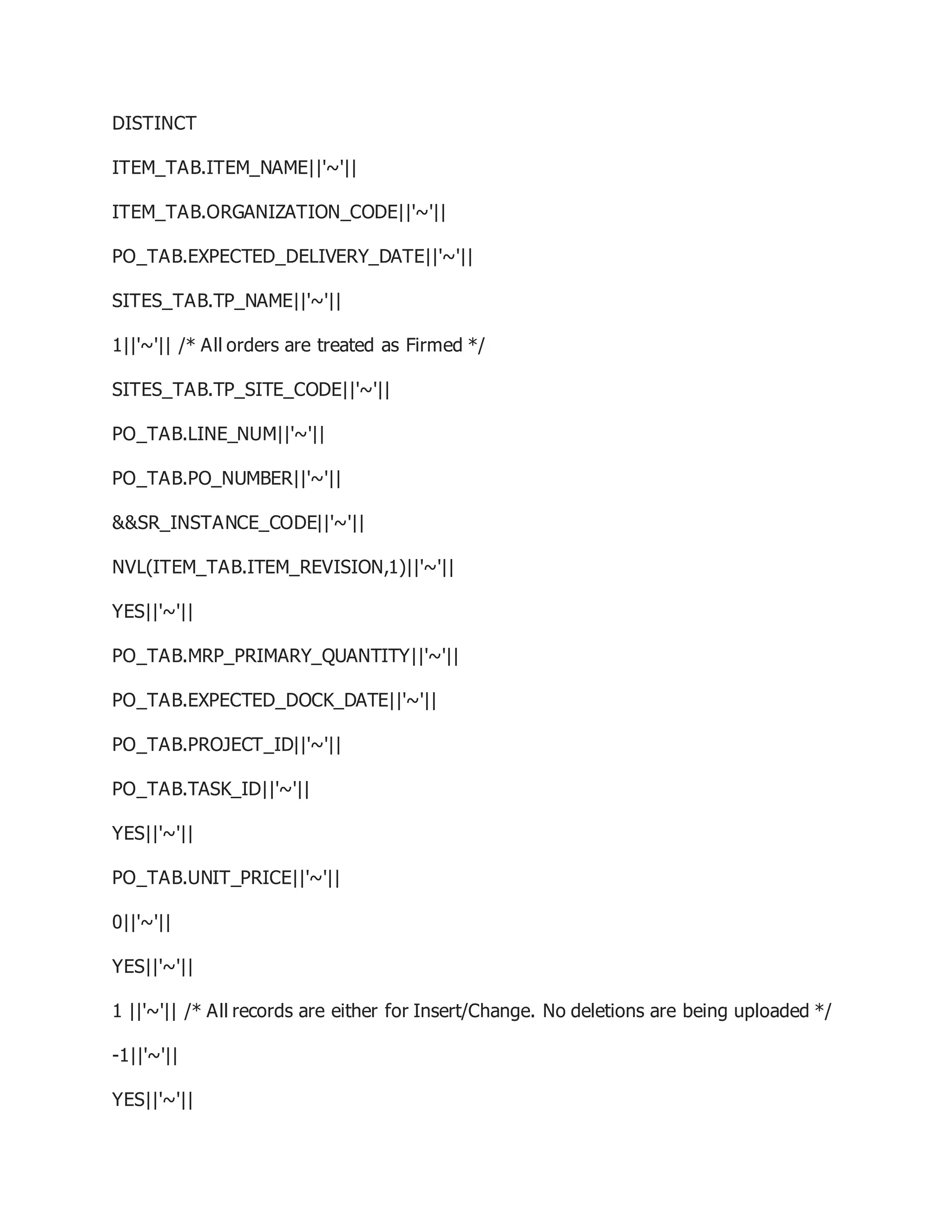 DISTINCT
ITEM_TAB.ITEM_NAME||'~'||
ITEM_TAB.ORGANIZATION_CODE||'~'||
PO_TAB.EXPECTED_DELIVERY_DATE||'~'||
SITES_TAB.TP_NAME||'~'||
1||'~'|| /* All orders are treated as Firmed */
SITES_TAB.TP_SITE_CODE||'~'||
PO_TAB.LINE_NUM||'~'||
PO_TAB.PO_NUMBER||'~'||
&&SR_INSTANCE_CODE||'~'||
NVL(ITEM_TAB.ITEM_REVISION,1)||'~'||
YES||'~'||
PO_TAB.MRP_PRIMARY_QUANTITY||'~'||
PO_TAB.EXPECTED_DOCK_DATE||'~'||
PO_TAB.PROJECT_ID||'~'||
PO_TAB.TASK_ID||'~'||
YES||'~'||
PO_TAB.UNIT_PRICE||'~'||
0||'~'||
YES||'~'||
1 ||'~'|| /* All records are either for Insert/Change. No deletions are being uploaded */
-1||'~'||
YES||'~'||
 