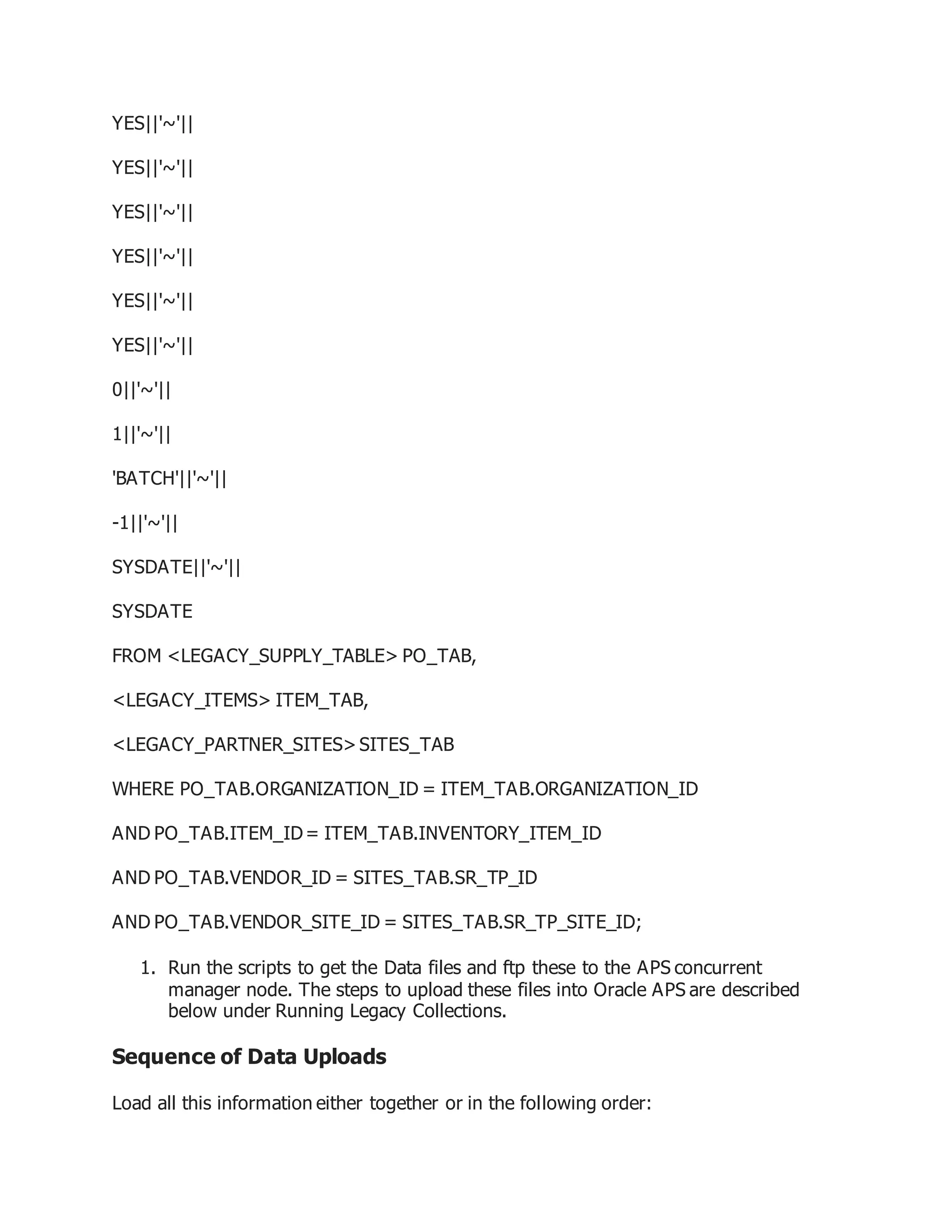 YES||'~'||
YES||'~'||
YES||'~'||
YES||'~'||
YES||'~'||
YES||'~'||
0||'~'||
1||'~'||
'BATCH'||'~'||
-1||'~'||
SYSDATE||'~'||
SYSDATE
FROM <LEGACY_SUPPLY_TABLE> PO_TAB,
<LEGACY_ITEMS> ITEM_TAB,
<LEGACY_PARTNER_SITES>SITES_TAB
WHERE PO_TAB.ORGANIZATION_ID = ITEM_TAB.ORGANIZATION_ID
AND PO_TAB.ITEM_ID= ITEM_TAB.INVENTORY_ITEM_ID
AND PO_TAB.VENDOR_ID = SITES_TAB.SR_TP_ID
AND PO_TAB.VENDOR_SITE_ID = SITES_TAB.SR_TP_SITE_ID;
1. Run the scripts to get the Data files and ftp these to the APS concurrent
manager node. The steps to upload these files into Oracle APS are described
below under Running Legacy Collections.
Sequence of Data Uploads
Load all this information either together or in the following order:
 