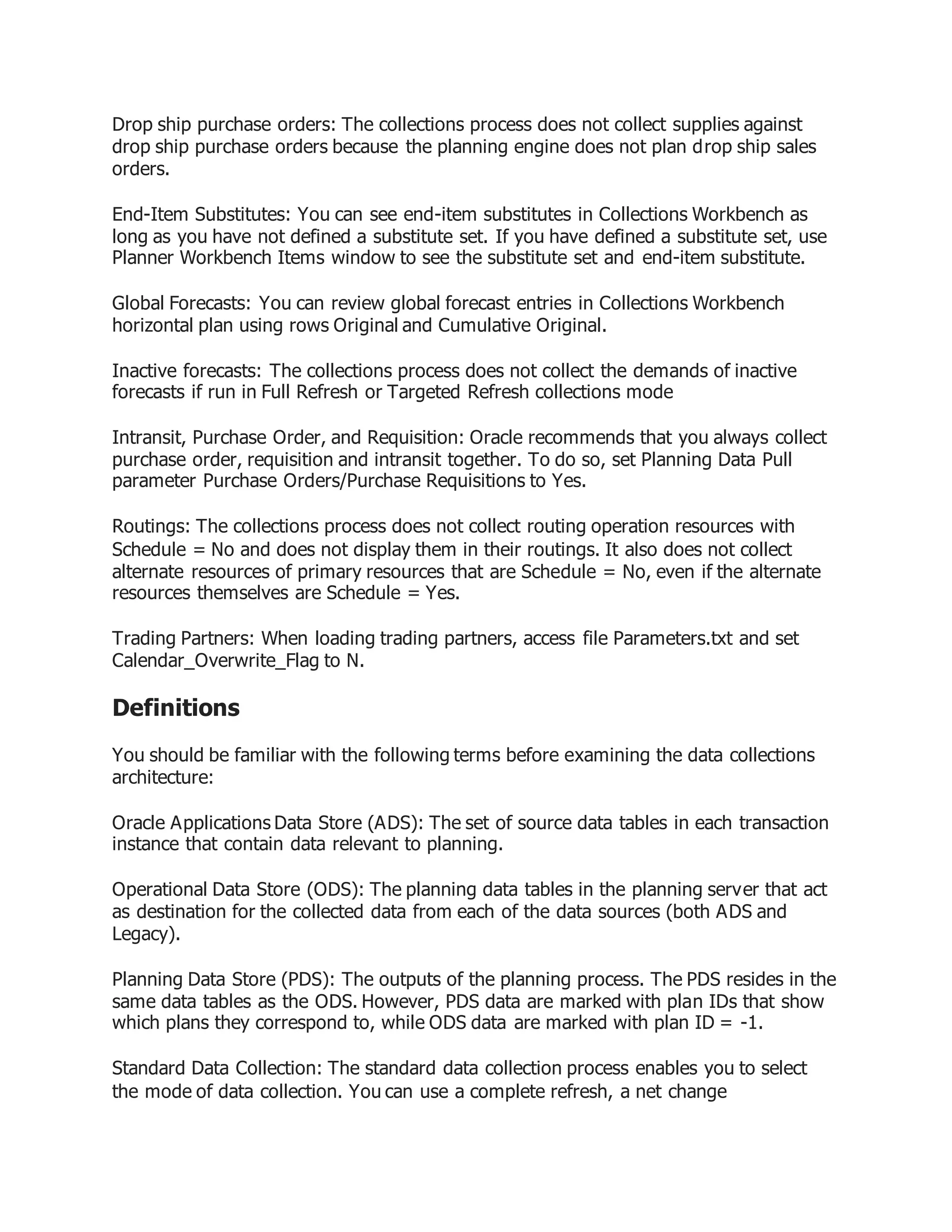Drop ship purchase orders: The collections process does not collect supplies against
drop ship purchase orders because the planning engine does not plan drop ship sales
orders.
End-Item Substitutes: You can see end-item substitutes in Collections Workbench as
long as you have not defined a substitute set. If you have defined a substitute set, use
Planner Workbench Items window to see the substitute set and end-item substitute.
Global Forecasts: You can review global forecast entries in Collections Workbench
horizontal plan using rows Original and Cumulative Original.
Inactive forecasts: The collections process does not collect the demands of inactive
forecasts if run in Full Refresh or Targeted Refresh collections mode
Intransit, Purchase Order, and Requisition: Oracle recommends that you always collect
purchase order, requisition and intransit together. To do so, set Planning Data Pull
parameter Purchase Orders/Purchase Requisitions to Yes.
Routings: The collections process does not collect routing operation resources with
Schedule = No and does not display them in their routings. It also does not collect
alternate resources of primary resources that are Schedule = No, even if the alternate
resources themselves are Schedule = Yes.
Trading Partners: When loading trading partners, access file Parameters.txt and set
Calendar_Overwrite_Flag to N.
Definitions
You should be familiar with the following terms before examining the data collections
architecture:
Oracle Applications Data Store (ADS): The set of source data tables in each transaction
instance that contain data relevant to planning.
Operational Data Store (ODS): The planning data tables in the planning server that act
as destination for the collected data from each of the data sources (both ADS and
Legacy).
Planning Data Store (PDS): The outputs of the planning process. The PDS resides in the
same data tables as the ODS. However, PDS data are marked with plan IDs that show
which plans they correspond to, while ODS data are marked with plan ID = -1.
Standard Data Collection: The standard data collection process enables you to select
the mode of data collection. You can use a complete refresh, a net change
 
