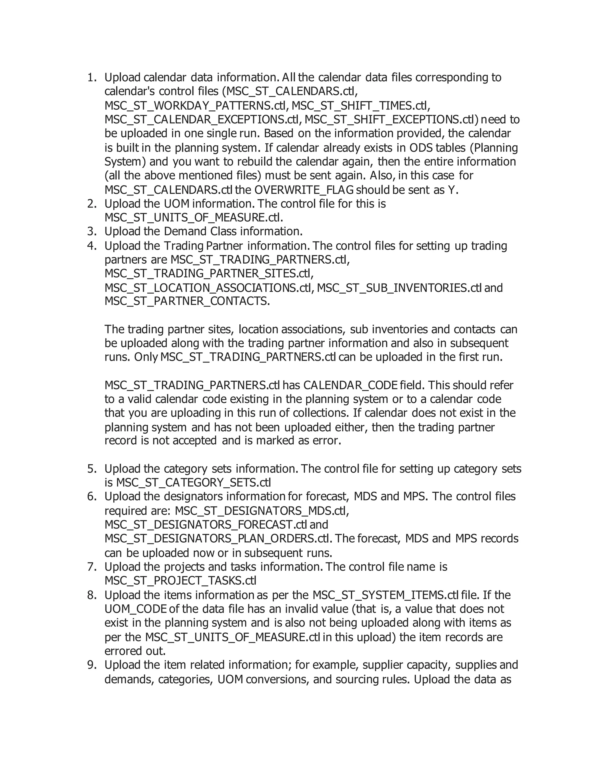 1. Upload calendar data information. All the calendar data files corresponding to
calendar's control files (MSC_ST_CALENDARS.ctl,
MSC_ST_WORKDAY_PATTERNS.ctl, MSC_ST_SHIFT_TIMES.ctl,
MSC_ST_CALENDAR_EXCEPTIONS.ctl, MSC_ST_SHIFT_EXCEPTIONS.ctl) need to
be uploaded in one single run. Based on the information provided, the calendar
is built in the planning system. If calendar already exists in ODS tables (Planning
System) and you want to rebuild the calendar again, then the entire information
(all the above mentioned files) must be sent again. Also, in this case for
MSC_ST_CALENDARS.ctl the OVERWRITE_FLAG should be sent as Y.
2. Upload the UOM information. The control file for this is
MSC_ST_UNITS_OF_MEASURE.ctl.
3. Upload the Demand Class information.
4. Upload the Trading Partner information. The control files for setting up trading
partners are MSC_ST_TRADING_PARTNERS.ctl,
MSC_ST_TRADING_PARTNER_SITES.ctl,
MSC_ST_LOCATION_ASSOCIATIONS.ctl, MSC_ST_SUB_INVENTORIES.ctl and
MSC_ST_PARTNER_CONTACTS.
The trading partner sites, location associations, sub inventories and contacts can
be uploaded along with the trading partner information and also in subsequent
runs. Only MSC_ST_TRADING_PARTNERS.ctl can be uploaded in the first run.
MSC_ST_TRADING_PARTNERS.ctl has CALENDAR_CODE field. This should refer
to a valid calendar code existing in the planning system or to a calendar code
that you are uploading in this run of collections. If calendar does not exist in the
planning system and has not been uploaded either, then the trading partner
record is not accepted and is marked as error.
5. Upload the category sets information. The control file for setting up category sets
is MSC_ST_CATEGORY_SETS.ctl
6. Upload the designators information for forecast, MDS and MPS. The control files
required are: MSC_ST_DESIGNATORS_MDS.ctl,
MSC_ST_DESIGNATORS_FORECAST.ctl and
MSC_ST_DESIGNATORS_PLAN_ORDERS.ctl. The forecast, MDS and MPS records
can be uploaded now or in subsequent runs.
7. Upload the projects and tasks information. The control file name is
MSC_ST_PROJECT_TASKS.ctl
8. Upload the items information as per the MSC_ST_SYSTEM_ITEMS.ctl file. If the
UOM_CODE of the data file has an invalid value (that is, a value that does not
exist in the planning system and is also not being uploaded along with items as
per the MSC_ST_UNITS_OF_MEASURE.ctl in this upload) the item records are
errored out.
9. Upload the item related information; for example, supplier capacity, supplies and
demands, categories, UOM conversions, and sourcing rules. Upload the data as
 