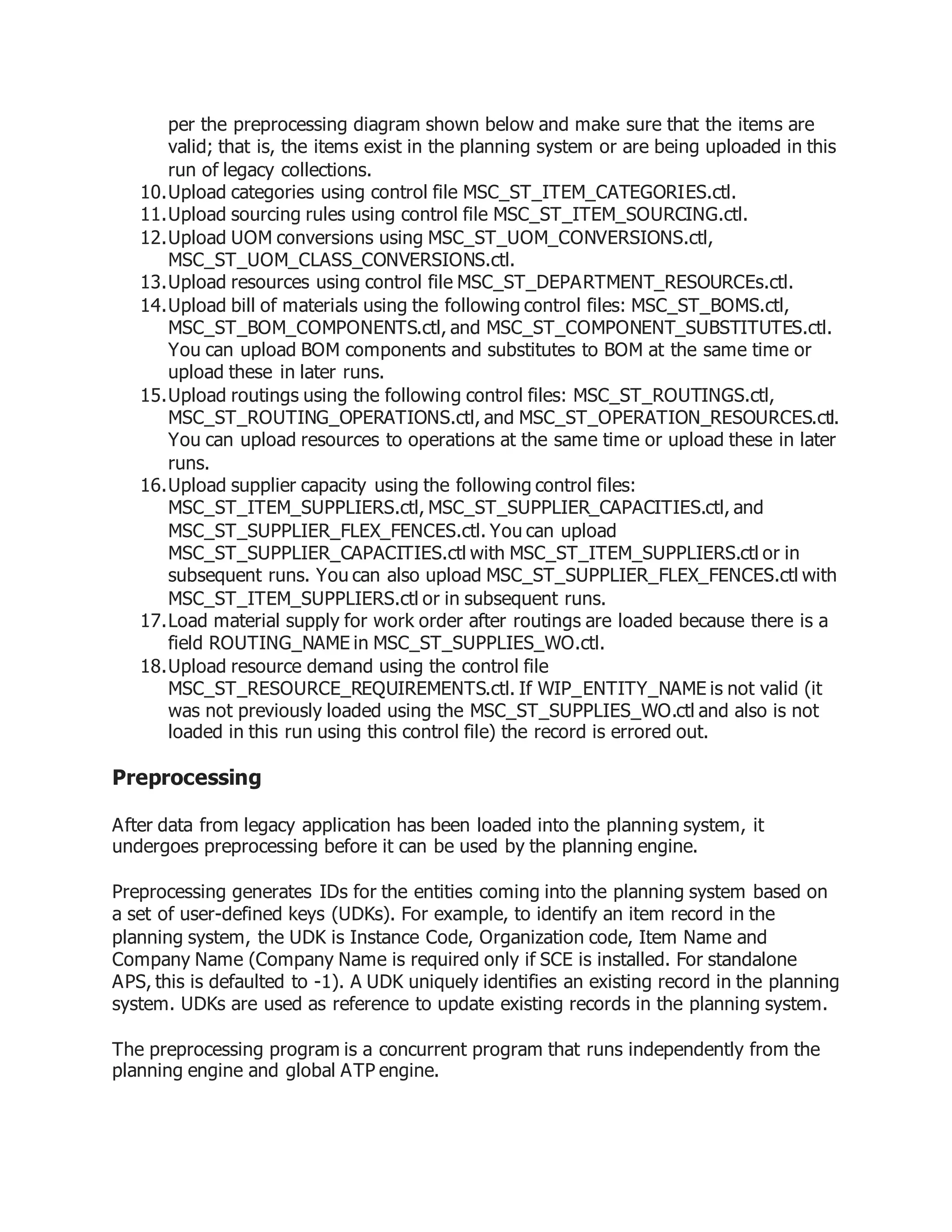 per the preprocessing diagram shown below and make sure that the items are
valid; that is, the items exist in the planning system or are being uploaded in this
run of legacy collections.
10.Upload categories using control file MSC_ST_ITEM_CATEGORIES.ctl.
11.Upload sourcing rules using control file MSC_ST_ITEM_SOURCING.ctl.
12.Upload UOM conversions using MSC_ST_UOM_CONVERSIONS.ctl,
MSC_ST_UOM_CLASS_CONVERSIONS.ctl.
13.Upload resources using control file MSC_ST_DEPARTMENT_RESOURCEs.ctl.
14.Upload bill of materials using the following control files: MSC_ST_BOMS.ctl,
MSC_ST_BOM_COMPONENTS.ctl, and MSC_ST_COMPONENT_SUBSTITUTES.ctl.
You can upload BOM components and substitutes to BOM at the same time or
upload these in later runs.
15.Upload routings using the following control files: MSC_ST_ROUTINGS.ctl,
MSC_ST_ROUTING_OPERATIONS.ctl, and MSC_ST_OPERATION_RESOURCES.ctl.
You can upload resources to operations at the same time or upload these in later
runs.
16.Upload supplier capacity using the following control files:
MSC_ST_ITEM_SUPPLIERS.ctl, MSC_ST_SUPPLIER_CAPACITIES.ctl, and
MSC_ST_SUPPLIER_FLEX_FENCES.ctl. You can upload
MSC_ST_SUPPLIER_CAPACITIES.ctl with MSC_ST_ITEM_SUPPLIERS.ctl or in
subsequent runs. You can also upload MSC_ST_SUPPLIER_FLEX_FENCES.ctl with
MSC_ST_ITEM_SUPPLIERS.ctl or in subsequent runs.
17.Load material supply for work order after routings are loaded because there is a
field ROUTING_NAME in MSC_ST_SUPPLIES_WO.ctl.
18.Upload resource demand using the control file
MSC_ST_RESOURCE_REQUIREMENTS.ctl. If WIP_ENTITY_NAME is not valid (it
was not previously loaded using the MSC_ST_SUPPLIES_WO.ctl and also is not
loaded in this run using this control file) the record is errored out.
Preprocessing
After data from legacy application has been loaded into the planning system, it
undergoes preprocessing before it can be used by the planning engine.
Preprocessing generates IDs for the entities coming into the planning system based on
a set of user-defined keys (UDKs). For example, to identify an item record in the
planning system, the UDK is Instance Code, Organization code, Item Name and
Company Name (Company Name is required only if SCE is installed. For standalone
APS, this is defaulted to -1). A UDK uniquely identifies an existing record in the planning
system. UDKs are used as reference to update existing records in the planning system.
The preprocessing program is a concurrent program that runs independently from the
planning engine and global ATP engine.
 