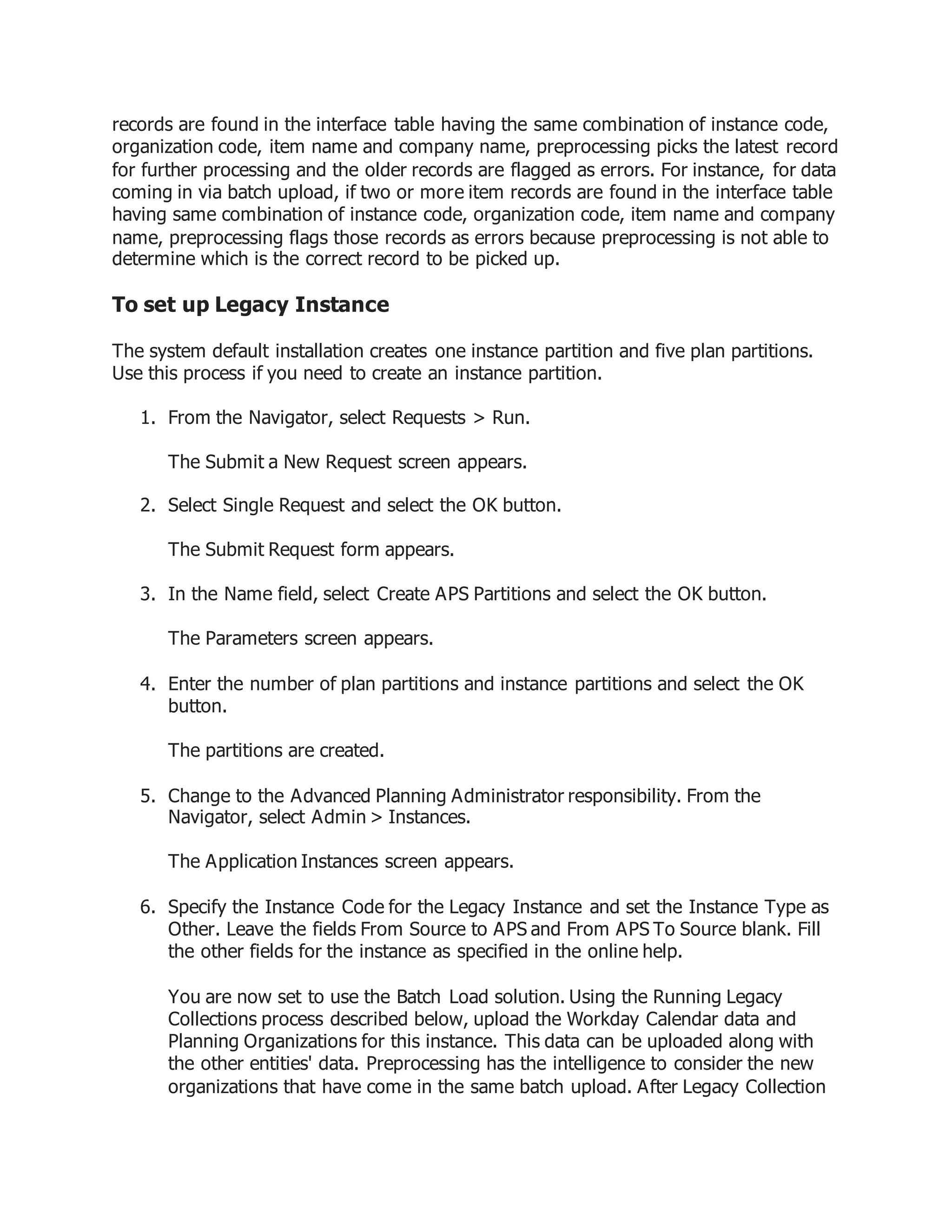 records are found in the interface table having the same combination of instance code,
organization code, item name and company name, preprocessing picks the latest record
for further processing and the older records are flagged as errors. For instance, for data
coming in via batch upload, if two or more item records are found in the interface table
having same combination of instance code, organization code, item name and company
name, preprocessing flags those records as errors because preprocessing is not able to
determine which is the correct record to be picked up.
To set up Legacy Instance
The system default installation creates one instance partition and five plan partitions.
Use this process if you need to create an instance partition.
1. From the Navigator, select Requests > Run.
The Submit a New Request screen appears.
2. Select Single Request and select the OK button.
The Submit Request form appears.
3. In the Name field, select Create APS Partitions and select the OK button.
The Parameters screen appears.
4. Enter the number of plan partitions and instance partitions and select the OK
button.
The partitions are created.
5. Change to the Advanced Planning Administrator responsibility. From the
Navigator, select Admin > Instances.
The Application Instances screen appears.
6. Specify the Instance Code for the Legacy Instance and set the Instance Type as
Other. Leave the fields From Source to APS and From APS To Source blank. Fill
the other fields for the instance as specified in the online help.
You are now set to use the Batch Load solution. Using the Running Legacy
Collections process described below, upload the Workday Calendar data and
Planning Organizations for this instance. This data can be uploaded along with
the other entities' data. Preprocessing has the intelligence to consider the new
organizations that have come in the same batch upload. After Legacy Collection
 