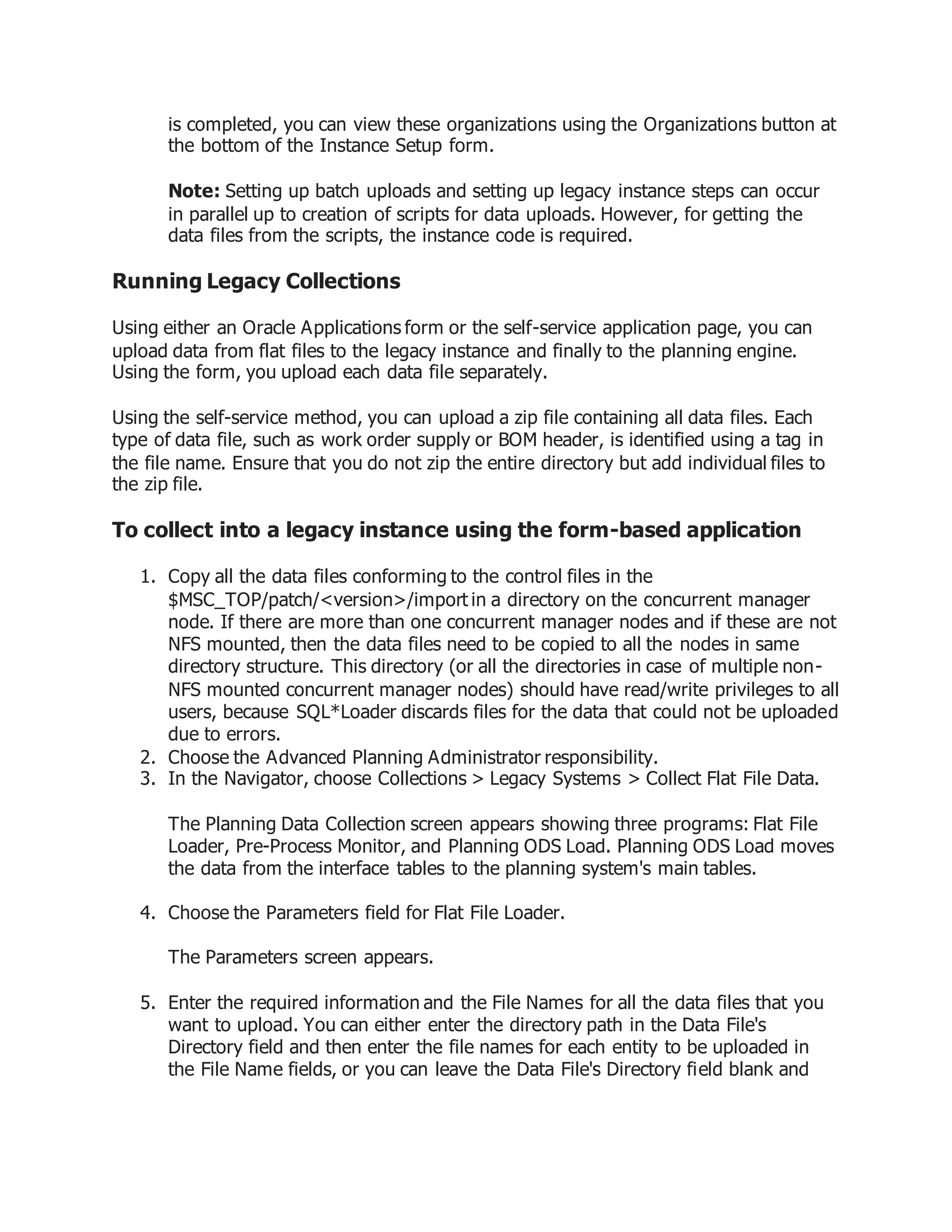 is completed, you can view these organizations using the Organizations button at
the bottom of the Instance Setup form.
Note: Setting up batch uploads and setting up legacy instance steps can occur
in parallel up to creation of scripts for data uploads. However, for getting the
data files from the scripts, the instance code is required.
Running Legacy Collections
Using either an Oracle Applications form or the self-service application page, you can
upload data from flat files to the legacy instance and finally to the planning engine.
Using the form, you upload each data file separately.
Using the self-service method, you can upload a zip file containing all data files. Each
type of data file, such as work order supply or BOM header, is identified using a tag in
the file name. Ensure that you do not zip the entire directory but add individual files to
the zip file.
To collect into a legacy instance using the form-based application
1. Copy all the data files conforming to the control files in the
$MSC_TOP/patch/<version>/import in a directory on the concurrent manager
node. If there are more than one concurrent manager nodes and if these are not
NFS mounted, then the data files need to be copied to all the nodes in same
directory structure. This directory (or all the directories in case of multiple non-
NFS mounted concurrent manager nodes) should have read/write privileges to all
users, because SQL*Loader discards files for the data that could not be uploaded
due to errors.
2. Choose the Advanced Planning Administrator responsibility.
3. In the Navigator, choose Collections > Legacy Systems > Collect Flat File Data.
The Planning Data Collection screen appears showing three programs: Flat File
Loader, Pre-Process Monitor, and Planning ODS Load. Planning ODS Load moves
the data from the interface tables to the planning system's main tables.
4. Choose the Parameters field for Flat File Loader.
The Parameters screen appears.
5. Enter the required information and the File Names for all the data files that you
want to upload. You can either enter the directory path in the Data File's
Directory field and then enter the file names for each entity to be uploaded in
the File Name fields, or you can leave the Data File's Directory field blank and
 