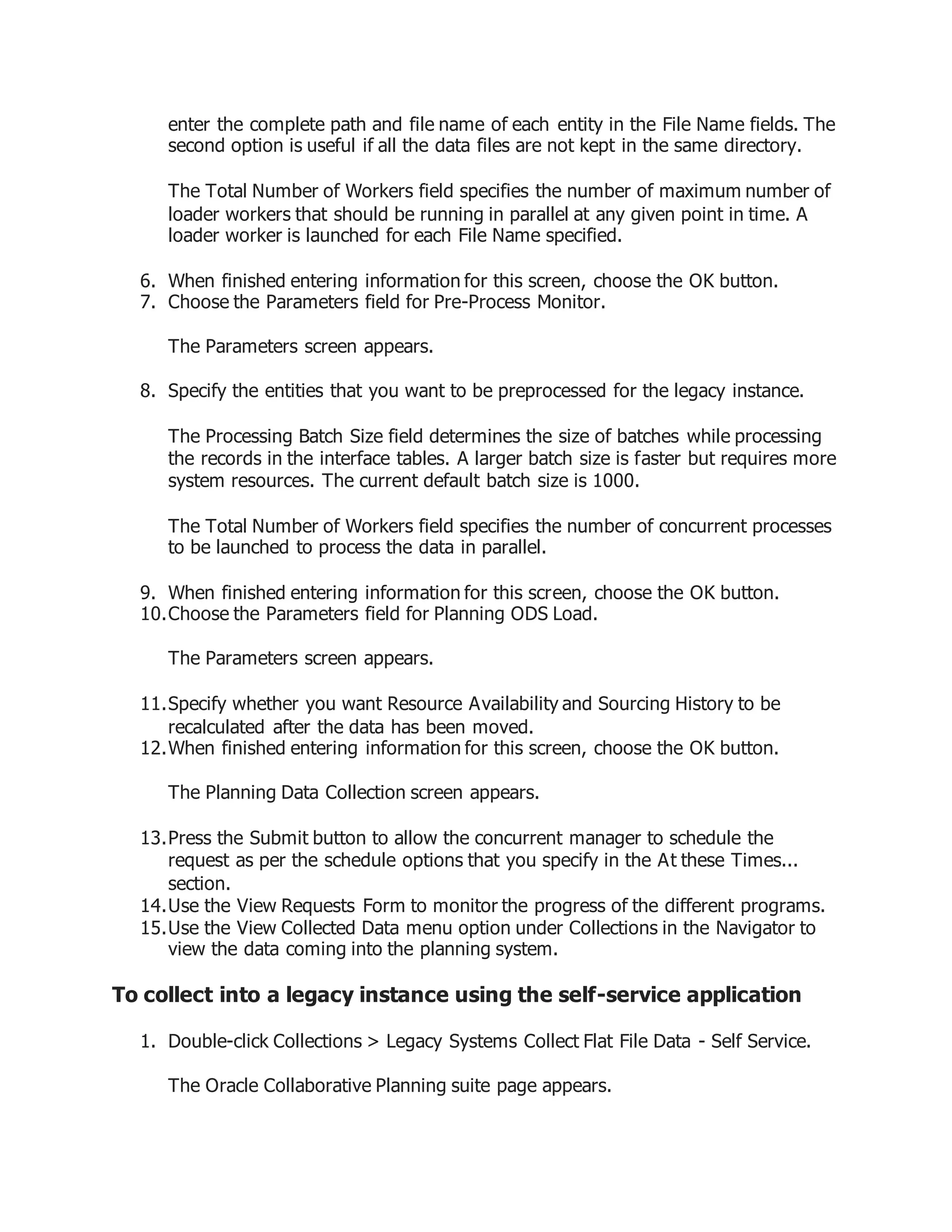 enter the complete path and file name of each entity in the File Name fields. The
second option is useful if all the data files are not kept in the same directory.
The Total Number of Workers field specifies the number of maximum number of
loader workers that should be running in parallel at any given point in time. A
loader worker is launched for each File Name specified.
6. When finished entering information for this screen, choose the OK button.
7. Choose the Parameters field for Pre-Process Monitor.
The Parameters screen appears.
8. Specify the entities that you want to be preprocessed for the legacy instance.
The Processing Batch Size field determines the size of batches while processing
the records in the interface tables. A larger batch size is faster but requires more
system resources. The current default batch size is 1000.
The Total Number of Workers field specifies the number of concurrent processes
to be launched to process the data in parallel.
9. When finished entering information for this screen, choose the OK button.
10.Choose the Parameters field for Planning ODS Load.
The Parameters screen appears.
11.Specify whether you want Resource Availability and Sourcing History to be
recalculated after the data has been moved.
12.When finished entering information for this screen, choose the OK button.
The Planning Data Collection screen appears.
13.Press the Submit button to allow the concurrent manager to schedule the
request as per the schedule options that you specify in the At these Times...
section.
14.Use the View Requests Form to monitor the progress of the different programs.
15.Use the View Collected Data menu option under Collections in the Navigator to
view the data coming into the planning system.
To collect into a legacy instance using the self-service application
1. Double-click Collections > Legacy Systems Collect Flat File Data - Self Service.
The Oracle Collaborative Planning suite page appears.
 