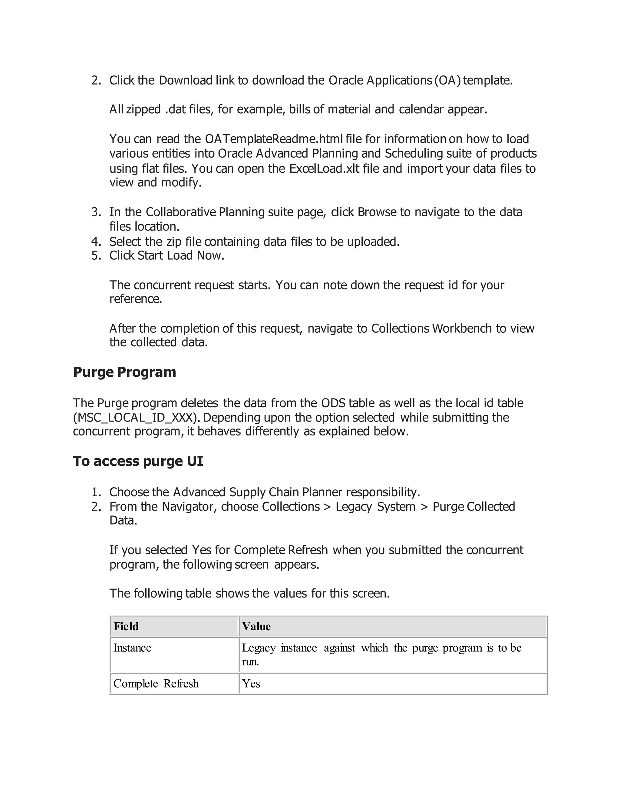 2. Click the Download link to download the Oracle Applications (OA) template.
All zipped .dat files, for example, bills of material and calendar appear.
You can read the OATemplateReadme.html file for information on how to load
various entities into Oracle Advanced Planning and Scheduling suite of products
using flat files. You can open the ExcelLoad.xlt file and import your data files to
view and modify.
3. In the Collaborative Planning suite page, click Browse to navigate to the data
files location.
4. Select the zip file containing data files to be uploaded.
5. Click Start Load Now.
The concurrent request starts. You can note down the request id for your
reference.
After the completion of this request, navigate to Collections Workbench to view
the collected data.
Purge Program
The Purge program deletes the data from the ODS table as well as the local id table
(MSC_LOCAL_ID_XXX). Depending upon the option selected while submitting the
concurrent program, it behaves differently as explained below.
To access purge UI
1. Choose the Advanced Supply Chain Planner responsibility.
2. From the Navigator, choose Collections > Legacy System > Purge Collected
Data.
If you selected Yes for Complete Refresh when you submitted the concurrent
program, the following screen appears.
The following table shows the values for this screen.
Field Value
Instance Legacy instance against which the purge program is to be
run.
Complete Refresh Yes
 