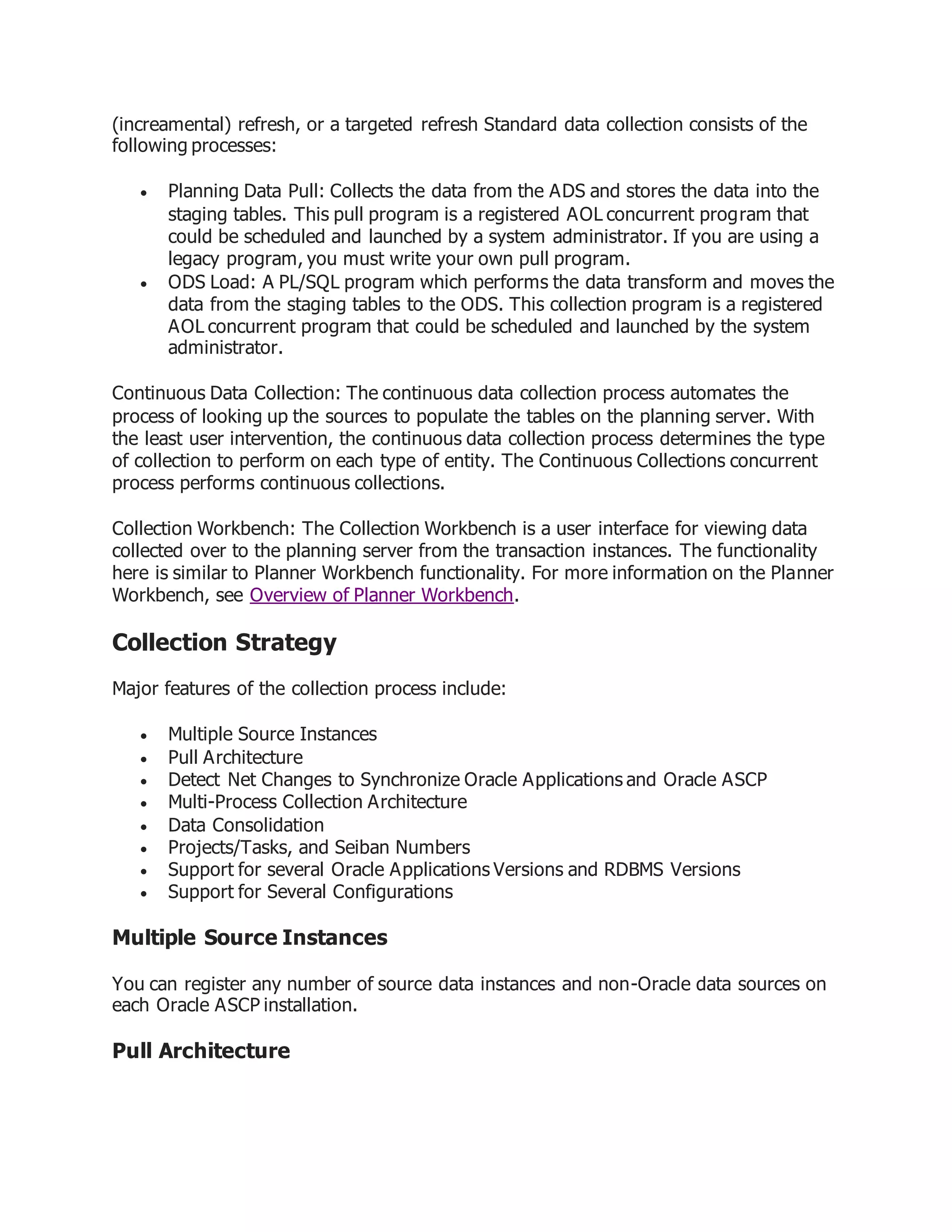 (increamental) refresh, or a targeted refresh Standard data collection consists of the
following processes:
 Planning Data Pull: Collects the data from the ADS and stores the data into the
staging tables. This pull program is a registered AOL concurrent program that
could be scheduled and launched by a system administrator. If you are using a
legacy program, you must write your own pull program.
 ODS Load: A PL/SQL program which performs the data transform and moves the
data from the staging tables to the ODS. This collection program is a registered
AOL concurrent program that could be scheduled and launched by the system
administrator.
Continuous Data Collection: The continuous data collection process automates the
process of looking up the sources to populate the tables on the planning server. With
the least user intervention, the continuous data collection process determines the type
of collection to perform on each type of entity. The Continuous Collections concurrent
process performs continuous collections.
Collection Workbench: The Collection Workbench is a user interface for viewing data
collected over to the planning server from the transaction instances. The functionality
here is similar to Planner Workbench functionality. For more information on the Planner
Workbench, see Overview of Planner Workbench.
Collection Strategy
Major features of the collection process include:
 Multiple Source Instances
 Pull Architecture
 Detect Net Changes to Synchronize Oracle Applications and Oracle ASCP
 Multi-Process Collection Architecture
 Data Consolidation
 Projects/Tasks, and Seiban Numbers
 Support for several Oracle Applications Versions and RDBMS Versions
 Support for Several Configurations
Multiple Source Instances
You can register any number of source data instances and non-Oracle data sources on
each Oracle ASCP installation.
Pull Architecture
 