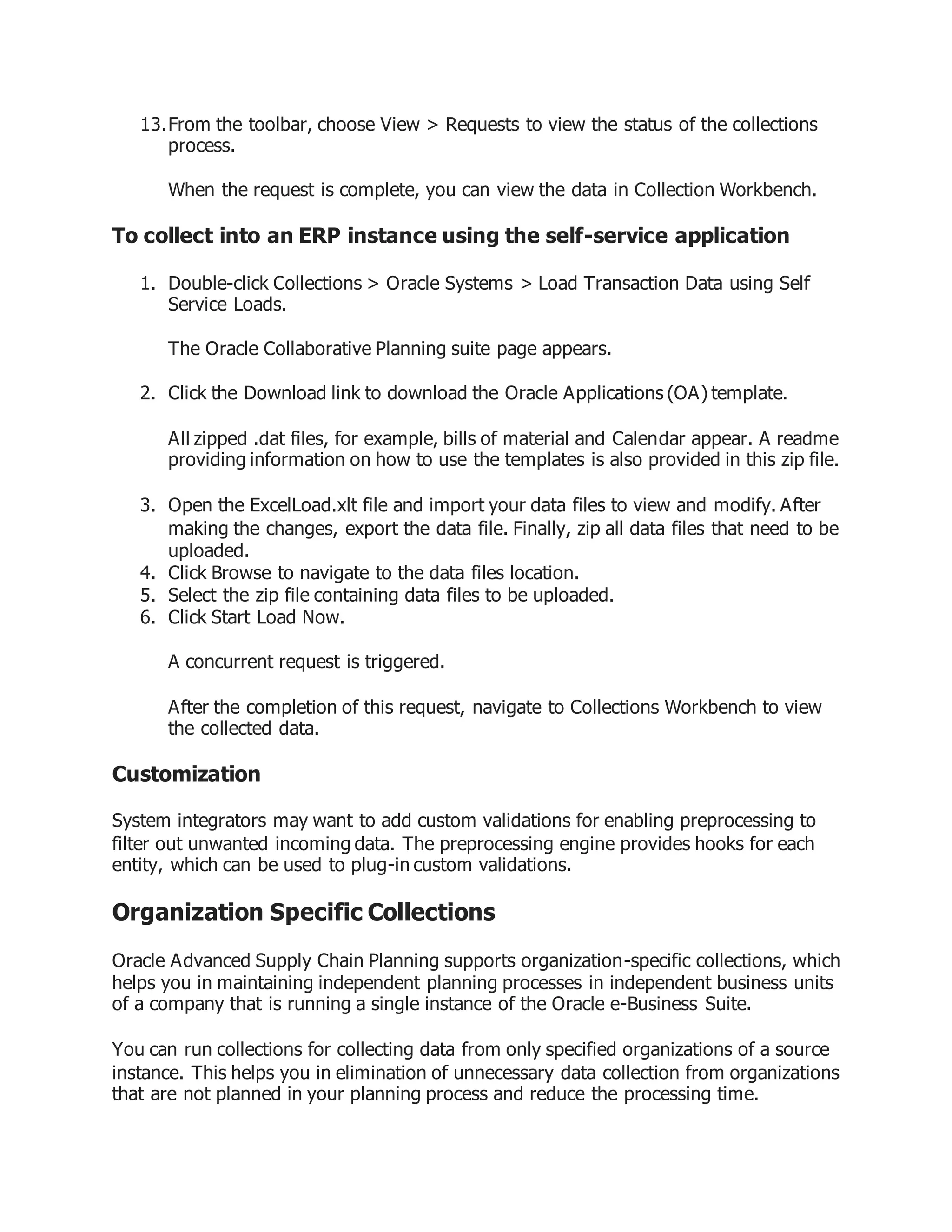 13.From the toolbar, choose View > Requests to view the status of the collections
process.
When the request is complete, you can view the data in Collection Workbench.
To collect into an ERP instance using the self-service application
1. Double-click Collections > Oracle Systems > Load Transaction Data using Self
Service Loads.
The Oracle Collaborative Planning suite page appears.
2. Click the Download link to download the Oracle Applications (OA) template.
All zipped .dat files, for example, bills of material and Calendar appear. A readme
providing information on how to use the templates is also provided in this zip file.
3. Open the ExcelLoad.xlt file and import your data files to view and modify. After
making the changes, export the data file. Finally, zip all data files that need to be
uploaded.
4. Click Browse to navigate to the data files location.
5. Select the zip file containing data files to be uploaded.
6. Click Start Load Now.
A concurrent request is triggered.
After the completion of this request, navigate to Collections Workbench to view
the collected data.
Customization
System integrators may want to add custom validations for enabling preprocessing to
filter out unwanted incoming data. The preprocessing engine provides hooks for each
entity, which can be used to plug-in custom validations.
Organization Specific Collections
Oracle Advanced Supply Chain Planning supports organization-specific collections, which
helps you in maintaining independent planning processes in independent business units
of a company that is running a single instance of the Oracle e-Business Suite.
You can run collections for collecting data from only specified organizations of a source
instance. This helps you in elimination of unnecessary data collection from organizations
that are not planned in your planning process and reduce the processing time.
 
