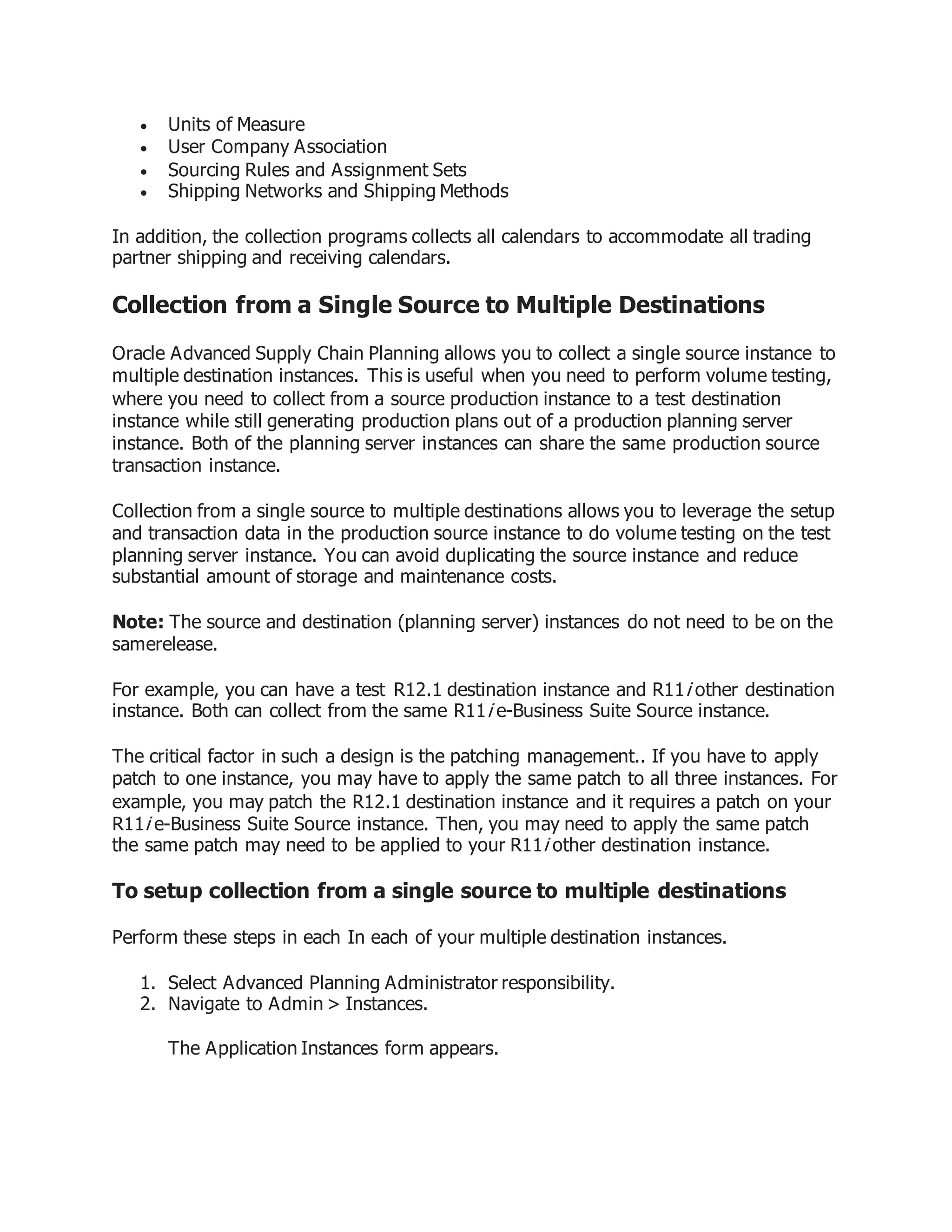  Units of Measure
 User Company Association
 Sourcing Rules and Assignment Sets
 Shipping Networks and Shipping Methods
In addition, the collection programs collects all calendars to accommodate all trading
partner shipping and receiving calendars.
Collection from a Single Source to Multiple Destinations
Oracle Advanced Supply Chain Planning allows you to collect a single source instance to
multiple destination instances. This is useful when you need to perform volume testing,
where you need to collect from a source production instance to a test destination
instance while still generating production plans out of a production planning server
instance. Both of the planning server instances can share the same production source
transaction instance.
Collection from a single source to multiple destinations allows you to leverage the setup
and transaction data in the production source instance to do volume testing on the test
planning server instance. You can avoid duplicating the source instance and reduce
substantial amount of storage and maintenance costs.
Note: The source and destination (planning server) instances do not need to be on the
samerelease.
For example, you can have a test R12.1 destination instance and R11i other destination
instance. Both can collect from the same R11i e-Business Suite Source instance.
The critical factor in such a design is the patching management.. If you have to apply
patch to one instance, you may have to apply the same patch to all three instances. For
example, you may patch the R12.1 destination instance and it requires a patch on your
R11i e-Business Suite Source instance. Then, you may need to apply the same patch
the same patch may need to be applied to your R11i other destination instance.
To setup collection from a single source to multiple destinations
Perform these steps in each In each of your multiple destination instances.
1. Select Advanced Planning Administrator responsibility.
2. Navigate to Admin > Instances.
The Application Instances form appears.
 
