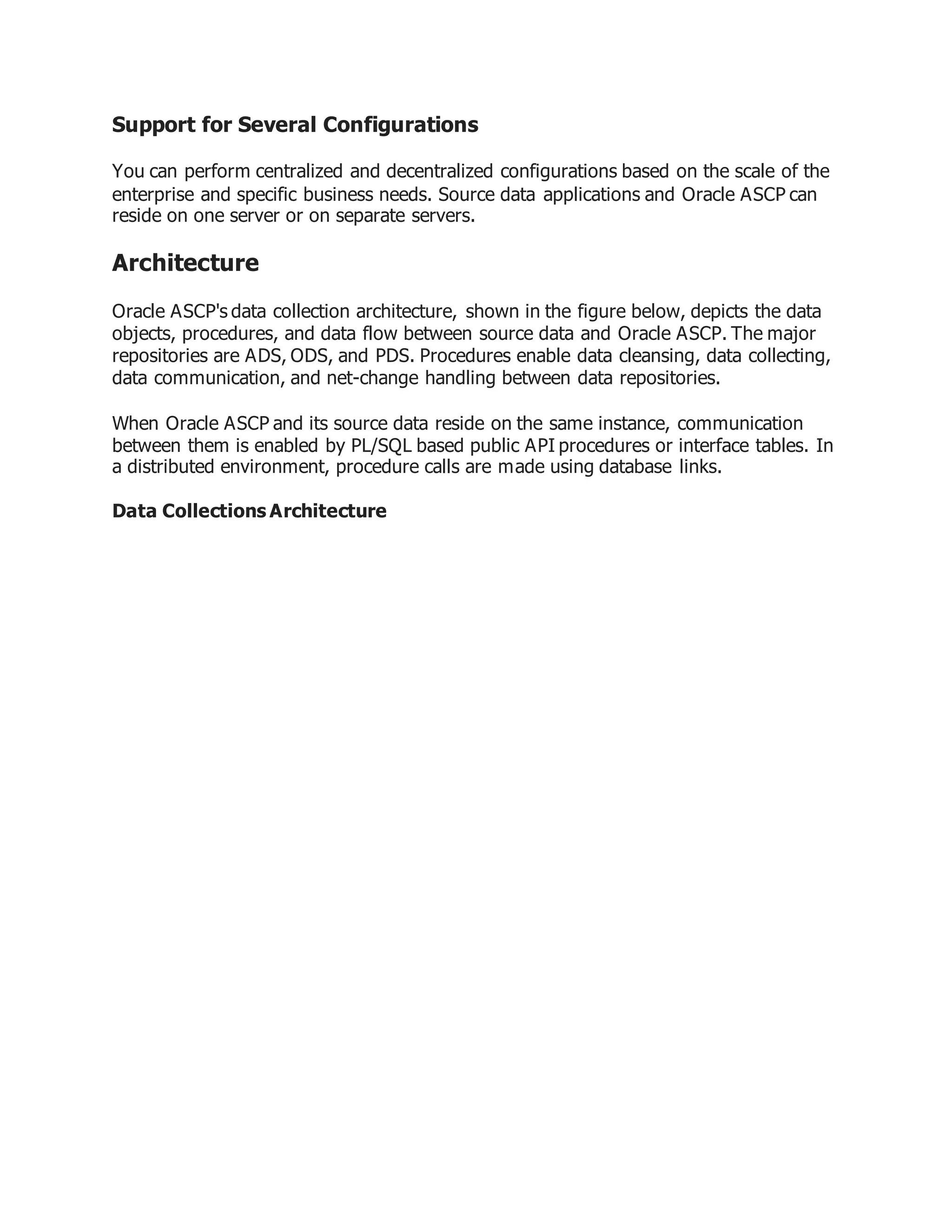 Support for Several Configurations
You can perform centralized and decentralized configurations based on the scale of the
enterprise and specific business needs. Source data applications and Oracle ASCP can
reside on one server or on separate servers.
Architecture
Oracle ASCP's data collection architecture, shown in the figure below, depicts the data
objects, procedures, and data flow between source data and Oracle ASCP. The major
repositories are ADS, ODS, and PDS. Procedures enable data cleansing, data collecting,
data communication, and net-change handling between data repositories.
When Oracle ASCP and its source data reside on the same instance, communication
between them is enabled by PL/SQL based public API procedures or interface tables. In
a distributed environment, procedure calls are made using database links.
Data Collections Architecture
 